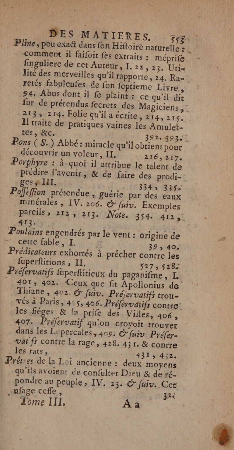 Pline ; peu exa@ dans fon Hiftoire naturelle = 7 - Comment il faifoit fes extraits : méprife finguliere de cet Auteur, I. 22, 23. Uti= lité des merveilles qu’il rapporte , 24. Ra= .retés fabuleufes 4e fon feptieme Livre , 94. Abus dont il fe plaint : ce qu'il dit fur de préténdus fecrets des Magiciens, : 213, 214. Folie qu’il a écrite, 214, 215. Il traite de pratiques vaines les Amulet- tes, &amp;c. 392.393. Pons ( S.) Abbé: miracle qu'il obtient pour découvrir un voleur, II. 216,217. Porphyre : à-quoi il attribue le talent de prédire l'avenir, &amp; de faire des prodi- ges # HI. 334 335e Poféffion prérendue , guérie par des eaux minérales , IV. 206. © fuiv. Exemples pareils, 212, 213. Note. 3541 A4 Tr2t 413. AP Poulains engendrés par le vent : origine de - cette fable, I. S 393 40. Prédicateurs exhortés à prècher contre les fuperflitions , II. S27568€ Préfervarifs fuperftitieux du pagarifme, I | 401, 402. ‘Ceux que fit Apollonius de Thiane, 402. &amp; fuiv. Préjervatifs trou- VÉs à Paris, 4:5, 406. Préfervatifs contre les féges &amp; la prife des Villes, 406, 407. Préfervatif qu’on croyoit trouver dans les Lupercales, 400. Cfuiv. Préfer- vat fs contre la rage, 428. 431. &amp; conrre » ‘les rats, +431, 472. Prêét'es de la Loi ancienne : deux moyens qu'ils avoient de confulter Dieu &amp; de ré- pondre au peuple, IV, 23. CO Juiv. Cet “ufage cefle, | 32e Tome IIL, À à