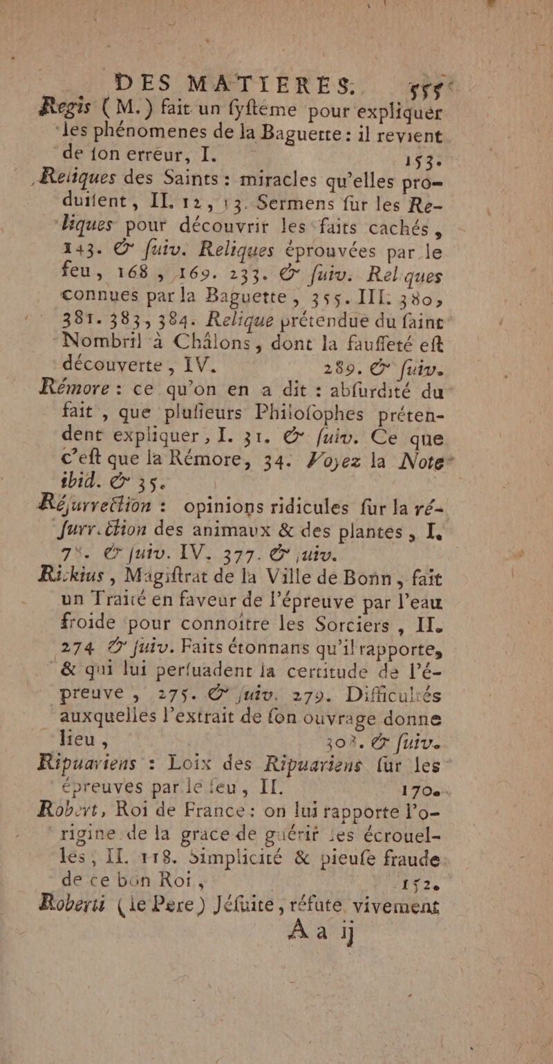 » | DES MATIERES. F5$° Regis ( M.) fait un fyftéme pour expliquer ‘les phénomenes de la Baguette: il revient de {on erreur, I. ve -Reïïques des Saints: miracles qu’elles pro= duifent, IL 12, 13. Sérmens fur les Re- liques pour découvrir les faits cachés , 143. © fuiv. Reliques éprouvées par le feu, 16860. 23%. © fuiv: Rel ques connues par la Baguette, 355. IIL 380, 381.383, 384. Relique prétendue du faint Nombril à Châlons, dont la fauffeté eft découverte , IV. 289. © fuir. Rémore : ce qu’on en a dit : abfurdité du fait , que plufieurs Philofophes préten- dent expliquer , I. 31. @ fuiv. Ce que c’eft que la Rémore, 34: Voyez la Note* thid. € 35. Réjurreëtion : opinions ridicules fur la ré- Jurr.êtion des animaux &amp; des plantes, I, 7%. © Juiv. IV. 377. &amp; juiv. Rickius , Magiftrat de la Ville de Bonn, fait - un Traité en faveur de l'épreuve par l’eau froide pour connoitre les Sorciers , IL. 274 © juiv. Faits étonnans qu'il rapporte, &amp; qui lui perfuadent ja certitude de l’é- preuve , 275. .@° juiv, 279. Difficultés auxquelles l'extrait dé fon ouvrage donne lieu, 30%. © fuiv. Ripuariens : Loix des Ripuariens [ur les épreuves par.lefeu, IE. 170. Robert, Roi de France: on lui rapporte l’o- rigine de la grace de guérir les écrouel- les, IL #18. Simplicité &amp; pieufe fraude de ce bün Ro, 192, Roberi (ie Pere) Jéfuite, réfute, vivement