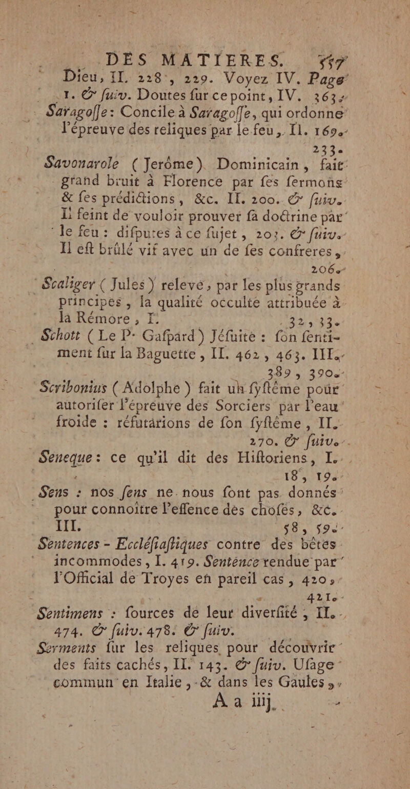 Dieu, IL 228, 229. Voyez IV. Page 1. © fuiv. Doutes fur cepoint, IV. 363: … Saragoffe: Concile à Saragoffe, qui ordonne l'épreuve des reliques par le feu, Il. 169. Sri Savonarole (Jerome). Dominicain, fait: g'and bruit à Florence par fes fermons &amp; fes prédiétions, &amp;c. II. 200. © fuiv. Li feint de vouloir prouver fà doûtrine par’ le feu: difputes À ce fujet, 203. © fuiv.- Il eft brûlé vif avec un de fes confreres, 206% : Sraliger ( Jules) relevé, par les plus grands principes , la qualité occulte attribuée à là Rémore , E | RECRUE . Schott (Le P- Gafpärd ) Jéfuite : fon fenti- ment fur la Baguette , IL. 462, 463. III. | N: 389 3 3900 Scribonius ( Adolphe ) fait uh fyflême pour autorifer l'épreuve des Sorciers par l’eau’ froide : réfutärions de fon fyflême , II. 270. € [Uive. Seneque: ce qu'il dit des Hifioriens, I. 4 18, 194 _ Sens : nos fens ne. nous font pas donnés’ pour connoitre l’efflence dès chofés, &amp;c. IIL. 58, 59. Sentences - Eccléfiafliques contre des bêtes incommodes, I. 419. Senténce rendue par” l'Oficial de Troyes eñ pareil cas, 420; k ie : 4210 - Sentimens : fources de leur diverfité , II... 474. © fuiv. 478: Ô [uiv. \ Serments fur les reliques pour découvrir: des faits cachés, II. 143. &amp; fui. Ufage : commun en Italie ,-&amp; dans les Gaules,» ef, Le