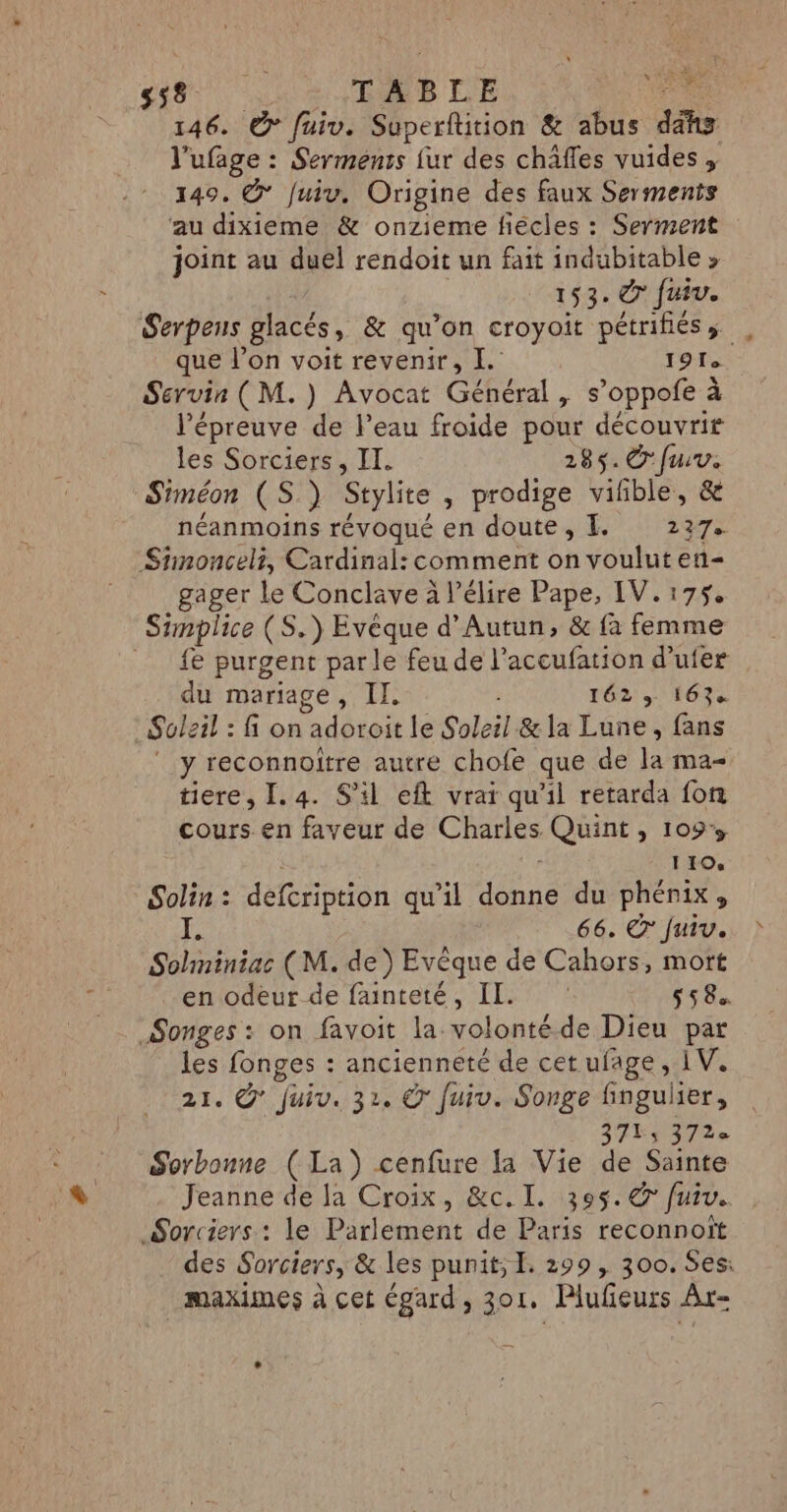 146. © fuiv. Superflition &amp; abus io l'ufage : Serments {ur des châffes vuides , 149. @* Juiu. Origine des faux Serments au dixieme &amp; onzieme fiècles : Serment joint au duel rendoit un fait indubitable » 153. © Juiv. Serpens glacés, &amp; qu’on croyoit pétrifiéss que l’on voit revenir, I. 191e Servin (M.) Avocat Géhéral y s’oppofe à l'épreuve de l’eau froide pour découvrir les Sorciers, II. 285. © furv. Srméon (S.) Stylite , prodige vifble, &amp; néanmoins révoqué en doute, L. 237. Stinonceli, Cardinal: comment on voulut en- gager le Conclave à l’élire Pape, IV. 175, Simplice (S.) Evêque d’Autun, &amp; fa femme {€ purgent parle feu de l'accufation d’ufer du mariage, II. r62' 16% Soleil : fi on adoroit le Soleil &amp; la Lune, fans ‘y reconnoître autre chofe que de la ma tiere, I.4. S'il eft vrai qu’il retarda fon cours en faveur de Charles Quint , 109% 110. Solin : defcription qu’il eus du phénix, 66. © Juiv. Sohiniac (M. de) Evèque de Cahors, mott en odeur de fainteté, IL. 558 Songes : on favoit la. volonté de Dieu par les fonges : ancienneté de cet ufage, 1V. 21. @' Juiv. 32. © fuiv. Songe finguher, SFES 972 Sorbonne (La) cenfure la Vie de Sainte Jeanne de Ja Croix, &amp;c.I. 305. € fuiv. Sorciers : le Parlement de Paris reconnoît des Sorciers, &amp; les punit; L. 299 , 300. Ses: maximes à cet égard, 301, Plufieurs Âr-