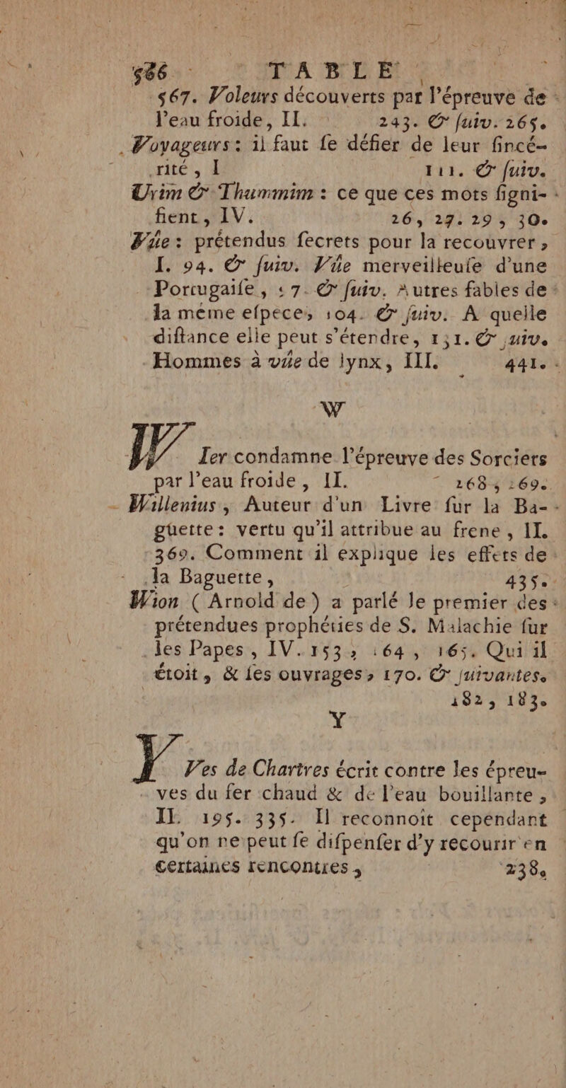 -$67. Voleurs découverts par done de : l’eau froide, IL. 243. © fuiv. 265$. . Voyageurs: il ‘faut Le défier de leur fincé- rite 3 E 111. © fuiv. Urim © Thummim : ce que ces mots figni- : fent , IV. 26, 27: 29 ; 30e We: prétendus fecrets pour la recouvrer , I. 94. © fuiv. Vie merveilleuie d’une Porcugaife, : 7. © fuiv. Autres fables de : la méme efpeces 104. © juiv. À quelle diftance elle peut s éterdres 1,1. © juive Hommes à vie de lynx, III .. 4âle. J Ter condamne l'épreuve des Sorciers par l’eau froide , II. 7 268, 269. - Willenius, Auteur d'un Livre fur la Ba-- güette: vertu qu'il attribue au frene , IL 369. Comment il explique les effets de Ja Baguette, 435 Wion ( Arnold de ) a parlé Je premier des : prétendues prophéries de S. Malachie fur les Papes &gt; IV.153: 164, 165, Quiil étoit, &amp; les ouvrages» 170. © juivantes. 1823 183e Y } Vs de Chartres écrit contre les € épreu- ves du fer chaud &amp; de l’eau bouillante , IL 195. 335. Il reconnoit Pr | qu’on reipeut fe difpenfer d'y recourir'e certaines lenconires ; ee.