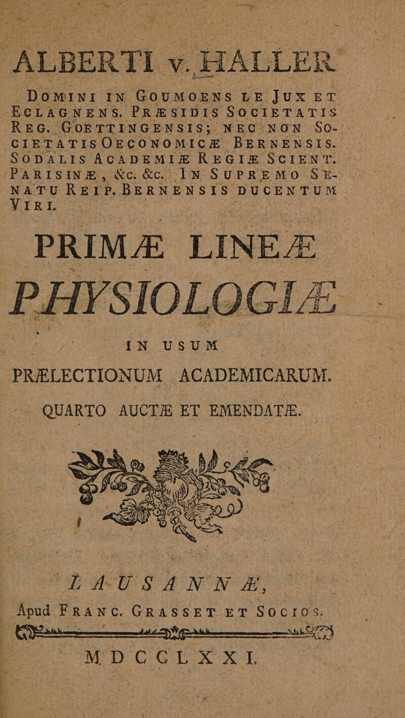 ALBERTI « v. 1 ALLER DOMINI IN GoUMOENS LE jux ET -ECLAGNENS. PRIJESIDIS SOCIETATIS REG. Go£ TTINGENSIS; NEC NON So- CIETATISOECONOMICE BERNENSIS. SODALIS ACADEMIZE REGIX SCIEN T. IPARISINE, &amp;c. &amp; IN SUPREMO SE- NATU REIP. BERNENSIS. DUCENTUM YIRL | PRIMJE LINEE PHY SIOLOGLE xs : | IN USUM | | PRIELECTIONUM ACADEMICARUM. QUARTO AUCTU ET EMENDATE. Apud FRANC. GRASSET ET SocIos. OA 22 zoe ie) | DOMTDSEOIG DUX X L WW vwrp.t