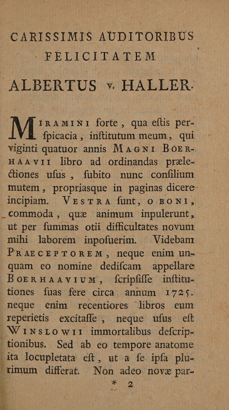 CARISSIMIS AUDITORIBUS FELICITATEM : IRAMINI forte, qua eflis per- fpicacia, inftitutum meum, qui viginti quatuor annis MAGNr. BoEn-. CQiones ufus , fubito nunc confilium mutem, propriasque in paginas dicere- incipam. VrzsTRA funt, o BONI, ut per fummas otii difficultates novum mihi laborem inpofuerim. ^ Videbanr PRAECEPTOREM, neque enim un- quam eo nomine dedifcam appellare BorzgnnHaavivmM, Ícripfiffe inftitu- tiones fuas fere circa. annum 1725. neque enim recentiores libros eum reperietis excitaffe , neque ufus eft N'i1NSLO wiI immortalibus defcrip- tionibus. Sed ab eo tempore anatome .ita locupletata eft, ut a fe ipfa plu- Lodi J; TE E ei