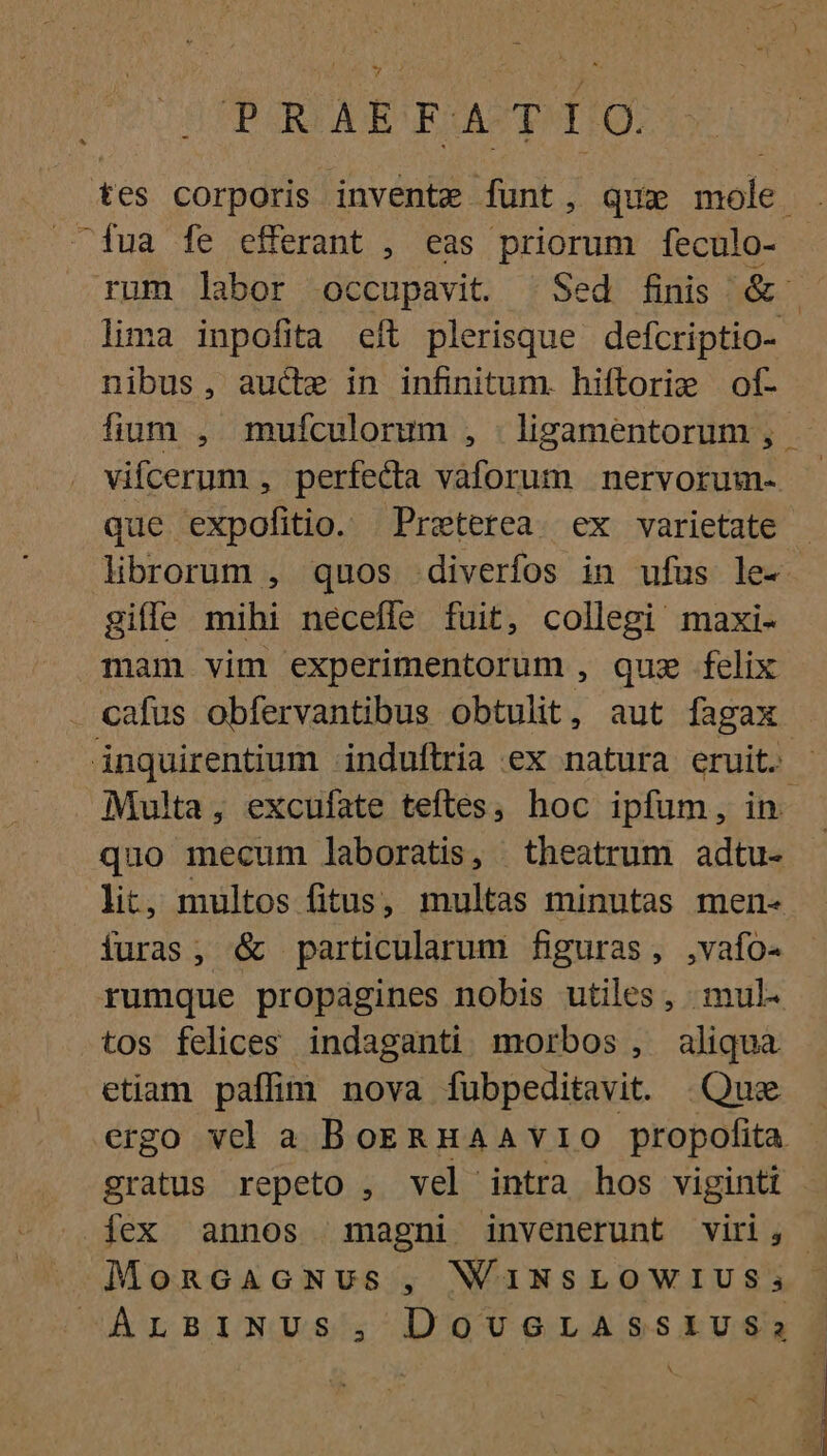PRAEFATIO. tes corporis invente dunt , Que iiie. fua fe efferant , eas priorum feculo- rum labor occupavit. | Sed finis. &amp;. lima inpofita eft plerisque defcriptio- nibus, auc in infinitum. hiftorie of- fium , mufculorum , | ligamentorum , vifcerum , perfecta CUT CUBE nervorum- que expofitio. Preterea. ex varietate libiorum , quos diverfos in ufus le- giffe mihi necefle fuit, collegi maxi- mam vim experimentorum , quz felix cafus obfervantibus obtulit, aut fagax - inquirentium induftria ex natura eruit. Multa, excufate teftes, hoc ipfum, in. — quo mecum laboratis, theatrum adtu- lit, multos fitus, multas minutas men- furas, &amp; particularum figuras, ,vafo- rumque propagines nobis utiles, mul tos felices indaganti morbos, aliqua etiam paffim nova fubpeditavit. Que ergo vcl a BoERHAAvIO propofita gratus repeto , vel intra hos viginti | iex annos magni invenerunt viri; » MoncacGcNus, WUINSLOWIUS; ^ArsiNUs, DoveorAssiusSas A