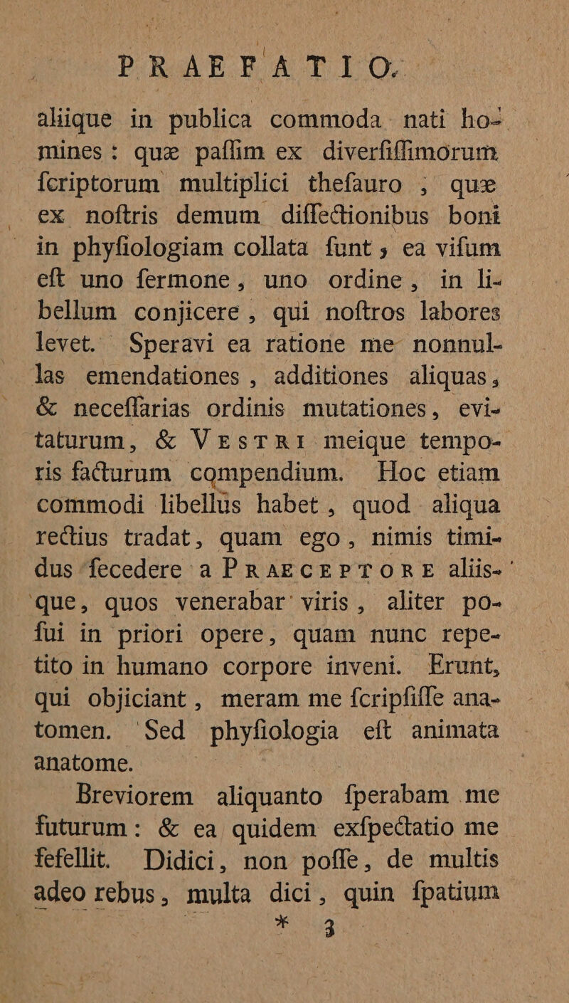 alique in publica commoda. nati ho- . mines: quz paflim ex diverfiffimorum Ícriptorum multiplici thefauro ; quse ex noftris demum diffedionibus boni in phyfiologiam collata funt; ea vifum eft uno fermone , uno ordine , in li- bellum conjicere , qui noftros labores levet. Speravi ea ratione me- nonnul- las emendationes , additiones aliquas , &amp; neceffarias ordinis mutationes, evi- taturum, &amp; VEsTRI meique tempo- ris fadurum compendium. Hoc etiam commodi libellus habet , quod aliqua recius tradat, quam ego, nimis timi- dus fecedere a PRAECEPTORE aliis- ' Que, quos venerabar viris, aliter po- Íui in priori opere, quam nunc repe- tito in humano corpore inveni. Erunt, qui objiciant, meram me fcripfille ana- tomen. Sed phyfiologia eft animata anatome. Breviorem aliquanto fperabam .me futurum: &amp; ea quidem exfpectatio me - fefellit. Didici, non poffe, de multis . adeo rebus, multa dici, quin fpatium | | UE