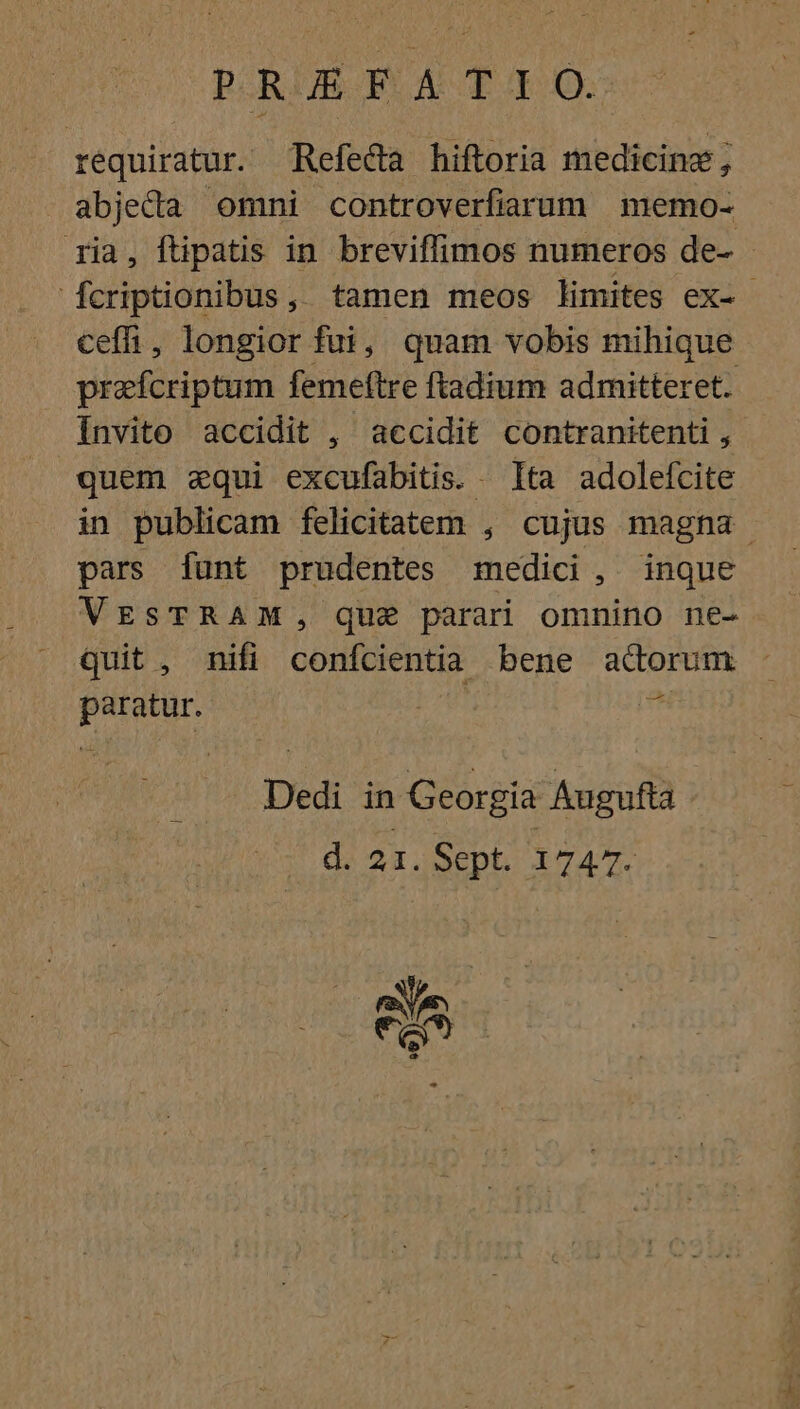 p RUME I AUG requiratur. Refeda hiftoria medicine, abjeda omni controverfiarum memo- ria, ftipatis in breviffimos numeros de- fcriptionibus, tamen meos limites ex- - cefh, longior fui, quam vobis mihique prafcriptum femeftre ftadium admitteret. Invito accidit , accidit contranitenti , quem equi excufabitis. Ita adolefcite in publicam felicitatem , cujus magna pars funt prudentes medici, inque VESTRAM, qua parari omnino ne- quit , nifi confcientia bene adorum paratur.  Dedi in Georgia Augufta d. 21.SepL 1747. Ve KJ 8