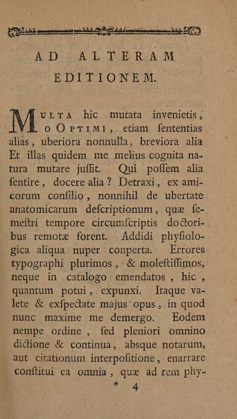 AD ALTERAM EDITIONEM. M' LTA hic .muteta invenietis ; oO0rTiM:I, etian fententias alias, uberiora nonnulla, breviora alia Et illas quidem me melius cognita na- tura mutare juffit ^ Qui poffem alia fentire, docere alia? Detraxi, ex ami- corum confilio, nonnihil de ubertate anatomicarum defcriptionum , quae fe- meftri tempore circumfcriptis dodori- bus remote forent. | Addidi phyfiolo- gica aliqua. nuper conperta. — Errores typographi plurimos , . &amp; moleftiffimos, neque in catalogo emendatos , hic , quantum potui, expunxi. taque va- ete &amp; exfpedate majus opus, in quod nunc maxime me demergo. Eodem nempe ordine , fed pleniori omnino dicione &amp; continua, absque notarum, aut citationum interpofitione, enarrare conftitui ea omnia, qux ad rem phy- gi