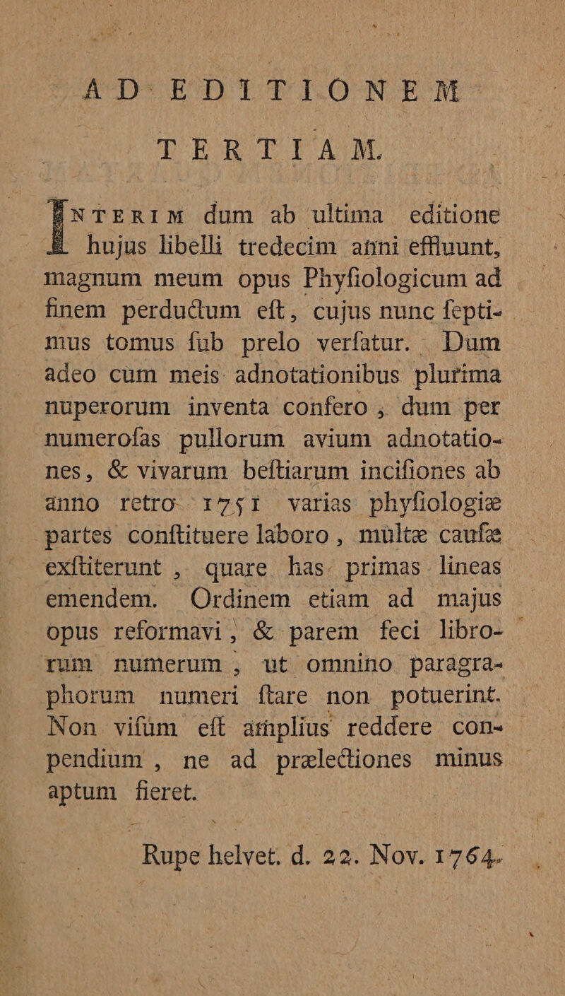 AD.EDITIONEM- TERTIA. NTERIM dum ab ultima editione hujus libelli tredecim atini effluunt, magnum meum opus Phyfiologicum ad finem perdudum eít, cujus nunc fepti- - mus tomus fub prelo verfatur. Dum adeo cum meis adnotationibus plurima nuperorum inventa confero , dum per numerofas pullorum avium adnotatio- nes, &amp; vivarum beftiarum incifiones ab anno retro. 1751 varias phyfiologie partes conftituere laboro, multe caufz exfüterunt , quare has. primas lineas emendem. Ordinem etiam ad majus opus reformavi, &amp; parem feci libro- | rum numerum , ut omnino paragra- phorum numeri flare non potuerint. Non vifüm eft amplius reddere con- pendium , ne ad pralediones minus aptum fieret. | Rupe helvet. d. 22. Nov. 1764.