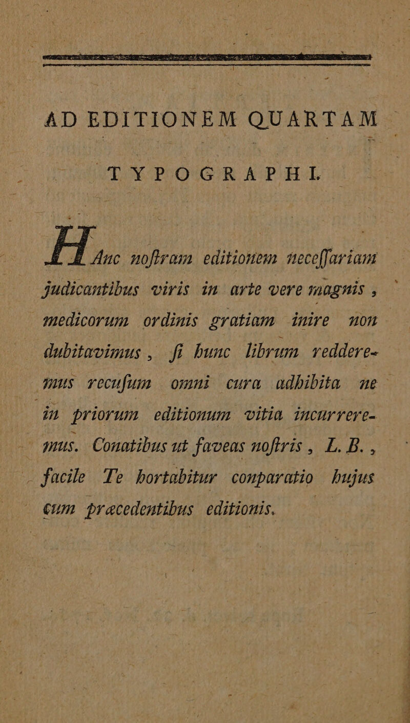TYPOGRAPHIL TH mofiram editiones tece[fariam judicantibus viris im arte vere magnis , medicorum ordimis gratiam imire mon dubitavimus , dfi bunc librum reddere- in priorum editiomum vitia. incurrere- — mus. Conotibus ut faveas noftris , L. B. , . facile Te bortabitur comparatio bujus €um pracedemtibus. editionis. RE LLL ero