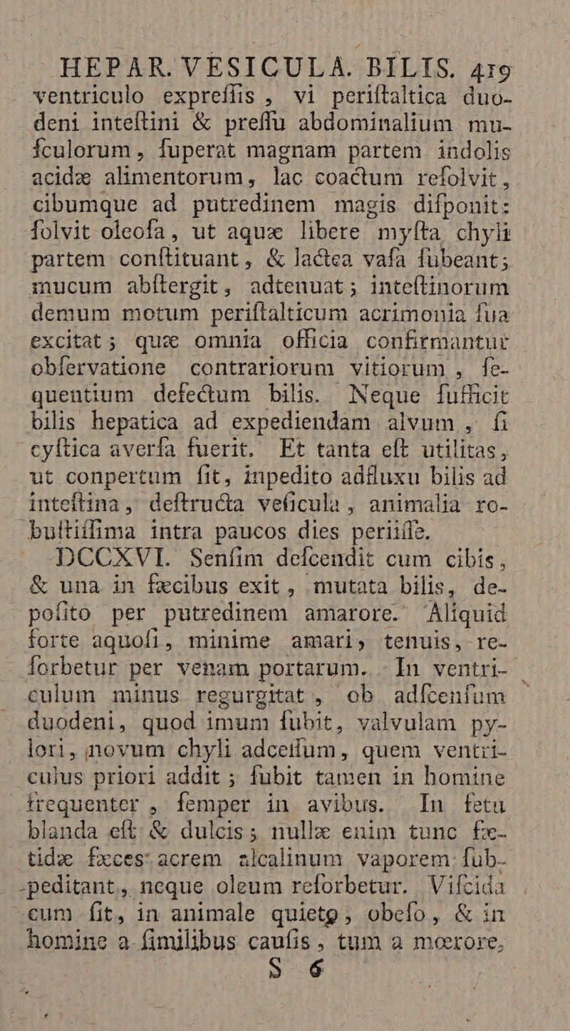 ventriculo expreílis , vi periftaltica duo- deni inteftini &amp; preffu abdominalium mu- Ículorum , fuperat magnam partem indolis acidz alimentorum, lac coactum refolvit , cibumque ad putredinem magis difponit: folvit oleofa, ut aqux libere myfta chyli partem conftituant ; &amp; lactea vafa fubeant; mucum abílergit, adtenuat; inteítinorum demum motum periflalticum acrimonia fua excitat; qux omnia officia confirmantur obiervatione contrariorum vitiorum , fe- quentium defectum bilis. Neque fufficit bilis hepatica ad expediendam alvum , fi cyftica averfa fuerit. Et tanta eft utilitas, ut conpertum fit, inpedito adluxu bilis ad inteflina ,; deftructa veficula, animalia ro- builiffima intra paucos dies periiífz. X .DCCXVI. Senfíim defcendit cum cibis, &amp; una in fzcibus exit, mutata bilis, de- pofito per putredinem amarore. Aliquid forte aquofi, minime amari, tenuis, re- Íorbetur per venam portarum. . In ventri- . culum minus regurgitat , Ob. adfcenífum duodeni, quod imum fübit, valvulam py- lori, novum chyli Adel quem ventri- culus priori addit ; fubit tamen in homine frequenter , femper in avibus. In fetu blanda eft; &amp; dulcis; nullae enim tunc fx- tida fxces' acrem alcalinum vaporem [ub -peditant,, neque oleum reforbetur. Vifcida cum fit, in animale quieto, obefo, &amp; in homine a fimilibus caufis, tum a moerore, 5 6