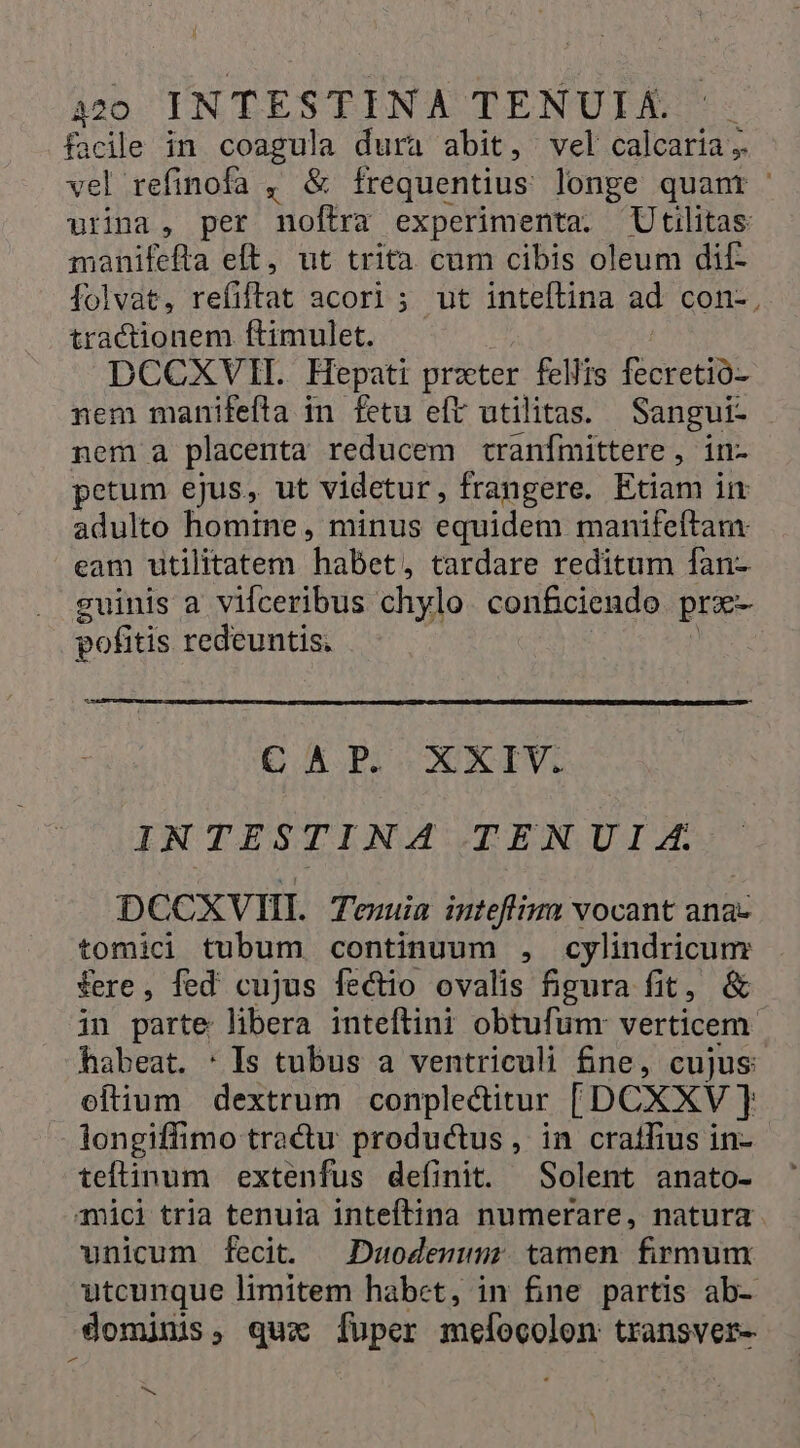 facile in coagula dura abit, vel calcaria; vel refinofa , &amp; frequentius longe quant urina, per noftra experimenta. Utilitas manifefta elt, ut trita cum cibis oleum dif- folvat, refiftat acori ; ut inteftina ad. con-, tractionem ftimulet. DCCXVII. Hepati przter fellis fecretió- nem manifefta in fetu eft utilitas. Sangui- nem a placenta reducem tranímittere, in- petum ejus, ut videtur, frangere. Etiam im adulto homine, minus equidem manifeftam: eam utilitatem habet, tardare reditum fan- guinis a vifceribus chylo. conficiendo prx- pofitis redeuntis. | C AB. XXIV. IN TESTINA TENUI (ZA. DCCXVII. Tenuia inteffium vocant ana- tomici tubum continuum , cylindricum fere, fed cujus fectio ovalis figura fit, &amp; in parte libera inteftini obtufum: verticem habeat. : Is tubus a ventriculi £ne, cujus: eftium dextrum conplectitur [DCXXV ] longiffimo tractu productus, in cratfius in- teftinum extenfus definit. Solent anato- mici tria tenuia inteftina numerare, natura unicum fecit. —Duodenunm; tamen firmum utcunque limitem habct, in fine partis ab- dominis, qux [uper melocolon transver- - Ne