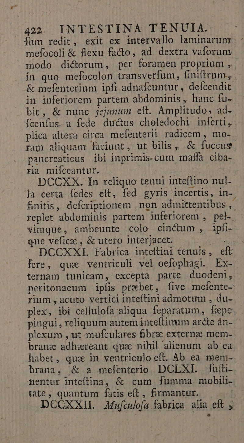 fum redit, exit ex intervallo laminarunr mefocoli &amp; flexu facto, ad dextra vaforum modo dictorum, per foramen propriam , in quo mefocolon transverfum, finiftrum.,. &amp; mefenterium ipfi adnafcuntur , defcendit in inferiorem partem abdominis , hanc fu- bit, &amp; nunc Jjejuuum eft. Amplitudo, ad- fcenfus. a fede du&amp;us choledochi inferti, plica altera circa mefenterii radicem , mo- ram aliquam faciunt, ut bilis , &amp; fuccus. pancreaticus ibi inprimis-cum maffa ciba- ria milceantur. MER | DCCXX. In reliquo tenui inteftino nul- la certa fedes eft, fed gyris incertis, in-. fnitis, defcriptionem . non admittentibus ,. replet abdominis partem inferiorem , pel- vimque, ambeunte colo cinctum , ipfi- que veficz , &amp; utero interjacet. DM DCCXXI. Fabrica inteftini tenuis, eft fere, qua ventriculi vel oefophagi. Ex- ternam tunicam, excepta parte duodeni, peritonaeum ipfis prebet, five melente- rium , acuto vertici inteftini admotum , du- plex, ibi cellulofa aliqua. leparatum, Tape pingui, reliquum autem inte[tinum arcte án- plexum , ut mufculares fibre externz mem- branz adhzreant quz nihil alienum ab ea habet, quz in ventriculo eft. Ab ea mem- brana, &amp; a mefenterio DCLXI. fuiti- nentur inteftina, &amp; cum fumma. mobili- tate, quantum fatis eft , firmantur. DCCXXIL Mafculofa fabrica alia eft
