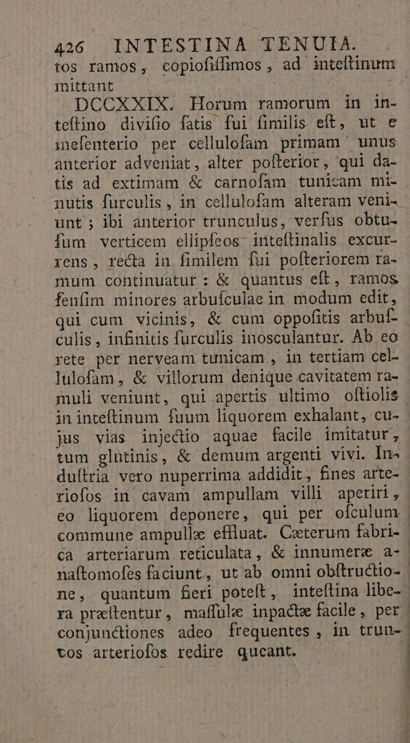 tos ramos, copiofilimos , ad inteftinum mittant | »DCCXXIX. Horum ramorum in in teftino divilio fatis fui fimilis eft, ut e inefenterio per cellulofam primam unus anterior adveniat, alter pofterior, qui da- tis ad extimam &amp; carnofam tunicam mi- nutis furculis, in cellulofam alteram veni- unt; ibi anterior trunculus, verfus obtu- fum verticem ellipfeos- iriteftinalis excur- rens, recta in fimilem fui pofteriorem ra- mum continuatur : &amp; quantus eft, ramos fenfim minores arbuículae in modum edit, qui cum vicinis, &amp; cum oppofitis arbuf- culis , infinitis furculis inosculantur. Ab ea rete per nerveam tunicam , in tertiam cel- lulofam, &amp; villorum denique cavitatem ra- muli veniunt, qui apertis ultimo oftiolis in inteftinum fuum liquorem exhalant, cu- jus vias injectio aquae facile imitatur, tum glutinis, &amp; demum argenti vivi. In- duílria vero nuperrima addidit, £nes arte- riofos in cavam ampullam villi aperiri, éo liquorem deponere, qui per ofculum - commune ampullz effluat. Ceterum fabri- | ca arteriarum reticulata, &amp; innumerv a- naftomofes faciunt, ut ab omni obítructio- | ne, quantum feri poteft, inteftina libe-- ra praítentur, maffüle inpactz facile, per. conjunctiones adeo frequentes , in trun-: tos arteriofos redire qucant. d