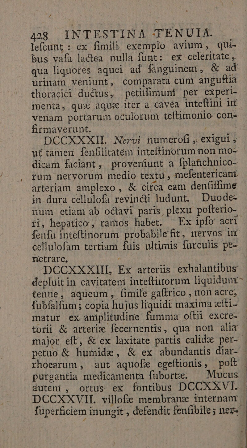 lefcunt : ex fimili exemplo avium, qui- bus vafa la&amp;ea nulla funt: ex celeritate , urinam veniunt, comparata cum anguBià thoracici ductus, petilfimunt per experi- menta, qux aque iter a cavea inteftini iit venam portarum oculorum teftimonio con- firmaverunt. | ut tamen. fenfilitatem intefinorum non mo- dicam faciant, proveniunt a fplaüchnico- rum nervorum medio textu , mefentericani. arteriam amplexo , &amp; circa eam denfiffime in dura cellulofa revin&amp;i ludunt. Duode- ri, hepatico, ramos habet. Ex ipfo acri cellulofam tertiam fuis ultimis [urculis pe- netrare. | DCCXXXIIL Ex arterüs exhalantibus depluitin cavitatem inteftirorum liquidunr tenue, aqueum, fimile gaftrico , ron acre; fubfalfum; copia hujus liquidi maxima xiti- ratur ex aniplitudine fumma oftii excre- torii &amp; arterix fecernentis, qua non alix petuo &amp; humide, &amp; ex abundantis diar- rhoearum , aut aquofx egeílionis , poft purgantia medicamenta fubortz. ^ Mucus duteni , ortus ex fontibus DCCXXVIT. DCCXXVIL villofz membrana internam fuperficiem inungit , defendit fenfibile; nez-