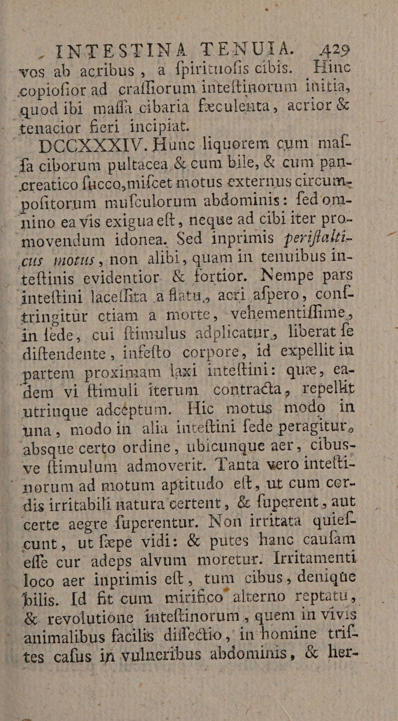 vos ab acribus , a Ípirituofis cibis. Hinc copiofiorad craffiorum inteftinorum initia, quod ibi mafífa cibaria f£eculenta, acrior &amp; - £emacior feri incipiat. | DCCXXXIV. Hunc liquorem cum malí- 4a ciborum pultacea.&amp; cum bile, &amp; cum pan- creatico fucco,miícet motus externus circum- pofitorum mufculorum abdominis: fed om- Tino ea vis exigua eft, neque ad cibi iter pro- movendum idonea. Sed inprimis periflaii- cH mOfus,non alibi, quam in tenuibus in- teftinis evidentior &amp; fortior. Nempe pars 'inteftini laceífita a flatu, acri afpero, conf- tringitür ctiam a morte, vehementiffime, inlede, cui ftimulus adplicatur, liberat fe diftendente, infefto corpore, id expellit iu partem proximam laxi inteftini: que, ea- dem vi ftimuli iterum | contracta, repelht utrinque adcéptum. Hic motus modo in una, modoin alia inteftini fede peragitur, absque certo ordine, ubicunque aer, cibus- ve (timulum admovetit. Tanta vero intelti-  porum ad motum aptitudo elt, ut cum cer- dis irritabili natura certent , &amp; fuperent , aut certe aegre füperentur. Non irritata quief- cunt, utÍxpe vidi: &amp; putes hanc caufam effe cur adeps alvum moretur. lrritamenti loco aer inprimis eft, tum cibus, denique filis. [d fit cum miri&amp;co alterno reptatu, &amp; revolutione inteftinorum , quem in vivis animalibus facilis diffectio, in homine trif- -tes cafus in vulneribus abdominis, &amp; her-