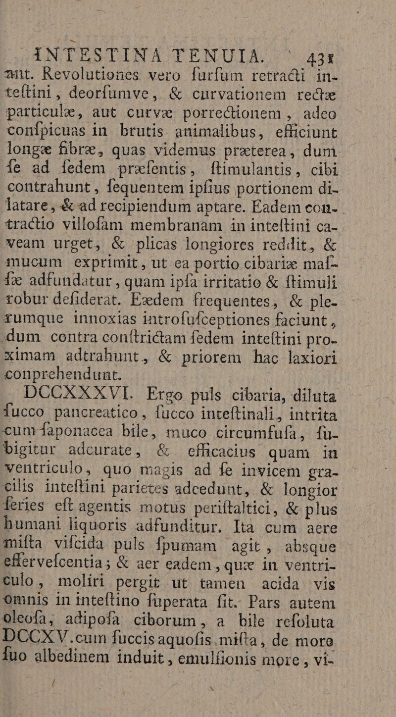 INTESTINA TENULA ^; 421 ant. Revolutiones vero furfum retradi in- teftini, deorfumve, &amp; cnurvationem recte particule, aut curve porrectionem , adeo conípicuas in brutis animalibus, efficiunt longe fibre, quas videmus praterea, dum Íe ad Ííedem prxíentis, ftimulantis, cibi contrahunt , fequentem ipfius portionem di- latare, &amp; ad recipiendum aptare. Eadem con-.- £ractio villofam membranam in inteftini ca- veam urget, &amp; plicas longiores reddit, &amp; mucum exprimit, ut ea portio cibarix mal- 1x adfundatur, quam ipfa irritatio &amp; ftimuli robur defiderat. Exdem frequentes, &amp; ple- rumque innoxias introfufceptiones faciunt, .dum contra conílridam fedem inteítini pro- ximam adtrahunt, &amp; priorem hac laxiori conprehendunt. | DCCXXXVI. Ergo puls cibaria, diluta fucco pancreatico , fucco inteftinali, intrita cum-aponacea bile, muco circumfufa, fu- bigituar adcurate, &amp; efficacius quam in ventriculo, quo magis ad fe invicem gra- ciis inteflini parietes adcedunt, &amp; longior [feries eft agentis motus periítaltici, &amp; plus humani liquoris adfunditur. Ità cum aere mifta vifcida puls fpumam agit, absque efferveícentia; &amp; aer eadem , qux in ventri- culo, moliri pergit ut tamen acida vis omnis in inteflino füperata fit. Pars autem Oleofa, adipofa ciborum, a bile refoluta DCCXV.cum füccis aquofis mifta , de moro Íuo albedinem induit , emulfionis more , vi- / x