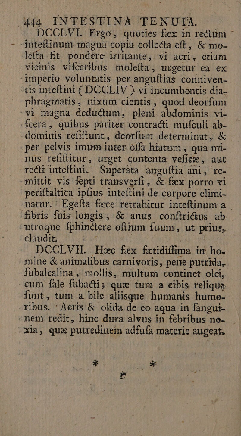 . DCCLVI. Ergo, quoties fex in rectüm -inteftinum magna copia collecta eft, &amp; mo- lefta ft pondere irritante, vi acri, etiam vicinis vifceribus moleíta, urgetur ea ex imperio voluntatis per anguílias conniven- tis inteftini ( DCCLIV ) vi incumbentis dia- phragmatis, nixum cientis, quod deorfum vi magna deductum, pleni abdominis vi- Ícera, quibus pariter contracti mufculi ab- - dominis refiftunt, deorfum determinat, &amp; per pelvis imum inter offa htatum , qua ni- nus refiítitur, urget contenta vefice, aut recti inteftini. Superata anguítia ani, re- mittit vis fepti transverfi, &amp; fxx porro vi periftaltica ipfius inteftini de corpore elimi- natur. Egefta fece retrahitur inteftinum a fibris fuis longis, &amp; anus conílrictus ab utroque Íphinctere oftium fuum, ut prius, claudit. d | diced DCCLVH. Hzc fex fxtidiffima im ho- mine &amp; animalibus carnivoris, pene putrida, fubalealina , mollis, multum continet olei, cum fale fubacti; quz tum a cibis reliqua funt, tum a bile aliisque humanis hume- ribus. ' Aeris &amp; olida de eo aqua in fangui- -nem redit, hinc dura alvus in febribus no- Xia, quz putredinem adfufa materie augeat. * E.