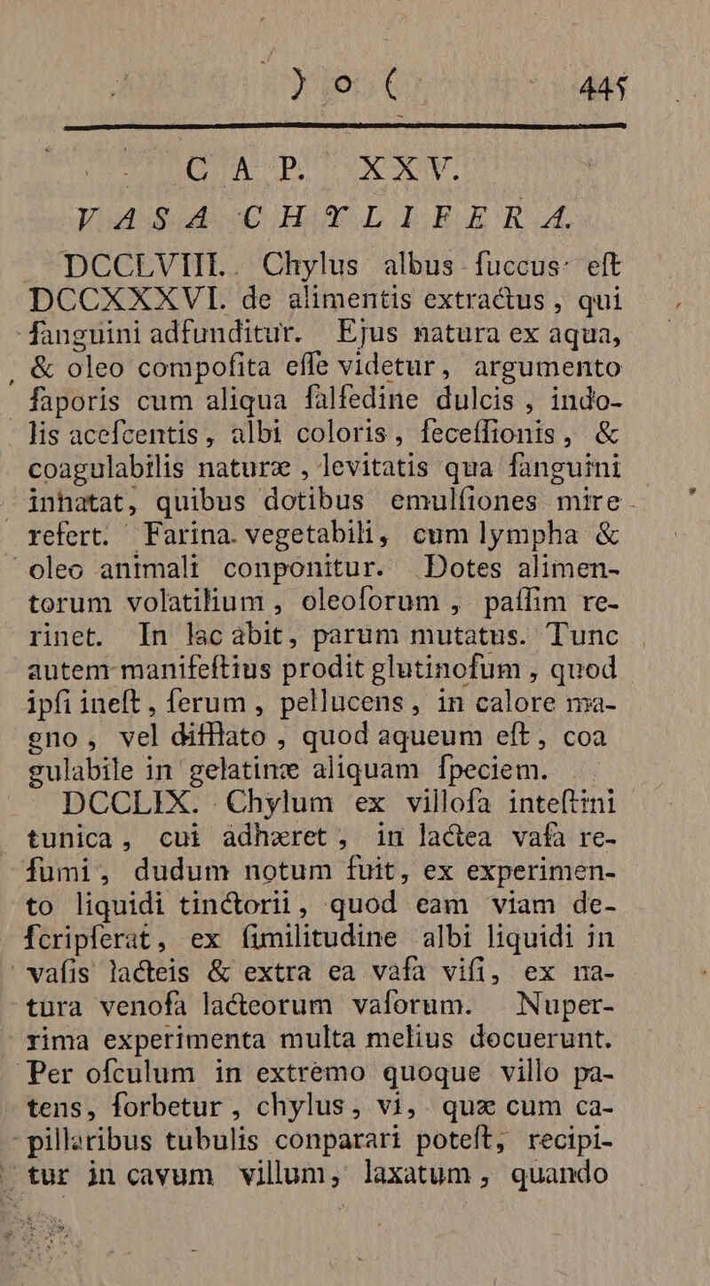3 'gept ^ 44$ MMDIACpU TUS OQ pus cGCHIMSIJ IRGER.OI., DCCLVIIL. Chylus albus fuccus: eft DCCXXXVI. de alimentis extractus, qui fanguiniadfunditur. Ejus natura ex aqua, &amp; oleo compofita effe videtur, argumento faporis cum aliqua falfedine dulcis , indo- - lis acefcentis, albi coloris, feceífionis, &amp; coagulabilis natura , levitatis qua fanguini inhatat, quibus dotibus emulfiones. mire . refert. Farina. vegetabili, cum lympha &amp; ^ oleo animalt conponitur. Dotes alimen- torum volatilium , oleoforum , paílim re- rinet. In lacabit, parum mutatus. Tunc autem-manifeftius prodit glutinofum , quod ipfi ineft, ferum , pellucens, in calore ma- eno, vel difllato , quod aqueum eft, coa gulabile in gelatinz aliquam [fpeciem. DCCLIX. Chylum ex villofa inteftini tunica, cui àdhzret, in lactea vafa rc- fumi, dudum notum fuit, ex experimen- to liquidi tinctorii, quod eam viam de- fcripferat, ex fimilitudine albi liquidi in vafis lacteis &amp; extra ea vafa vifi, ex ma- tura venofa lacteorum vaforum. | Nuper- rima experimenta multa melius docuerunt. Per ofculum in extremo quoque villo pa- tens, forbetur , chylus, vi, qux cum ca- pillaribus tubulis conparari poteít, recipi- tur jn cavum villm, laxatum , quando e