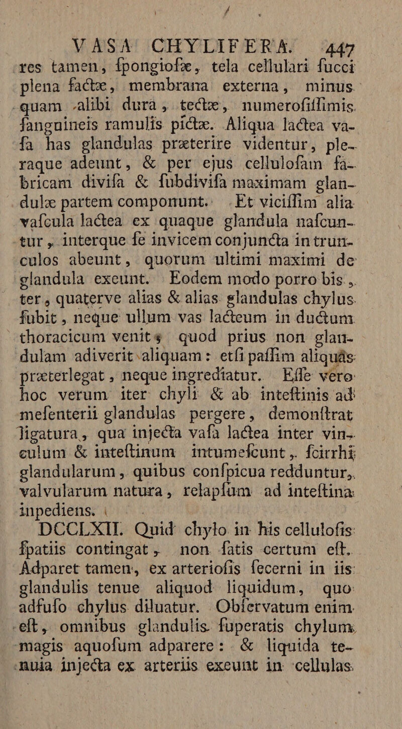/ VASA CHYLIEFERA 447 yes tamen, Ífpongiofz, tela cellulari fucci plena facte, membrana externa, minus -quam .alibi dura, tectx, numerofitlimis. fanguineis ramulis pictx. Aliqua lactea va- fa has glandulas praeterire videntur, ple- raque adeunt, &amp; per ejus cellulofam fa- bricam divifa &amp; fubdivifa maximam glan- dul partem componunt.: .Et viciffim alia - vaícula lactea ex quaque glandula nafcun- .tur , interque fe invicem conjuncta in trun- culos abeunt, quorum ultimi maximi de glandula exeunt. | Eodem modo porro bis ,. ter, quaterve alias &amp; alias. glandulas chylus. fubit , neque ullum vas lacteum in ductum -thoracicum venit$ quod prius non glau- dulam adiverit. aliquam: etfi paffim aliquás: praterlegat , neque ingredtatur. Effe vero: hoc verum iter chyli &amp; ab inteftinis ad mefenterii glandulas pergere, demonttrat ligatura, qua injecta vafa lactea inter vin. culum &amp; inteflinum | intumefcunt ,. fcirrhi; glandularum ,. quibus confpicua redduntur, valvularum natura, relapfíum ad inteftina inpediens. |... DCCLXIL. Quid. chylo in his cellulofis: Ípatiis contingat , non fatis certum elt. Adparet tamen, ex arteriofis fecerni in iis: glandulis tenue aliquod. liquidum, quo adfuío chylus diluatur. Obíervatum enim. eft, omnibus glandulis fuperatis chylum. magis aquofum adparere: &amp; liquida te- muia injecta ex arterüs exeunt in :cellulas.