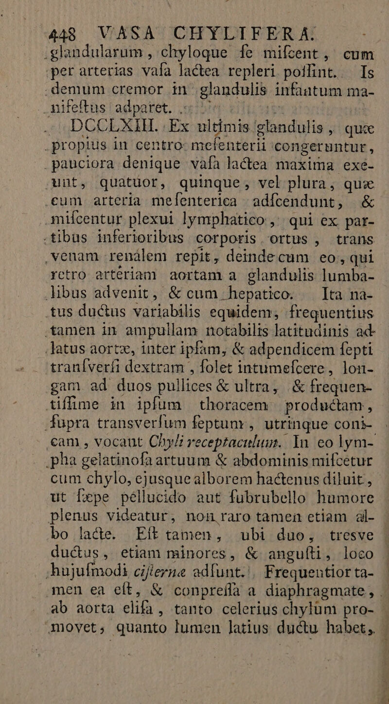 .glandularum , chyloque fe mifzent, cum per arterias vafa lactea repleri poifint. Is .demum cremor in glandulis infantum ma- . Aiteftüs!adpatet. cibo etica : - DCCLXIH..Ex ultimis glandulis, quce propius in centro- mclenterii congeruntur, pauciora denique vafa lactea maxima exe- unt, quatuor, quinque, vel plura, qus cum arteria melenterica adícendunt, &amp; mifcentur plexui lymphatico , qui ex par- .tibus inferioribus corporis ortus , trans venam renálem repit, deindecum eo, qui rctro arteriam aortam a glandulis lumba- libus advenit, &amp; cum hepatico. Ita na- tus ductus variabilis equidem, frequentius tamen in ampullam notabilis latitudinis ad- Jatus aortz, inter ipfam, &amp; adpendicem fepti traníverfi dextram , folet intumefcere, lon- gam ad duos pullices &amp; ultra, .&amp; frequen- tiffime in ipfum thoracem productam, fupra transverfum feptunr, utrinque coni- €am , vocaut Chy/i receptaculum. In eo lym- .pha gelatinofaartuum &amp; abdominis mifcetur cum chylo, ejusque alborem hactenus diluit , ut fxpe péllucido aut fubrubello humore plenus videatur, non raro tamen etiam al- bo lacte. Eít tamen, ubi duo, tresve ductus, etiam minores, &amp; anguíti, loco hujufmodi cifierne adfunt.'. Frequentior ta- ab aorta elifa, tanto celerius chylüm pro- movet, quanto lumen latius ductu habet,