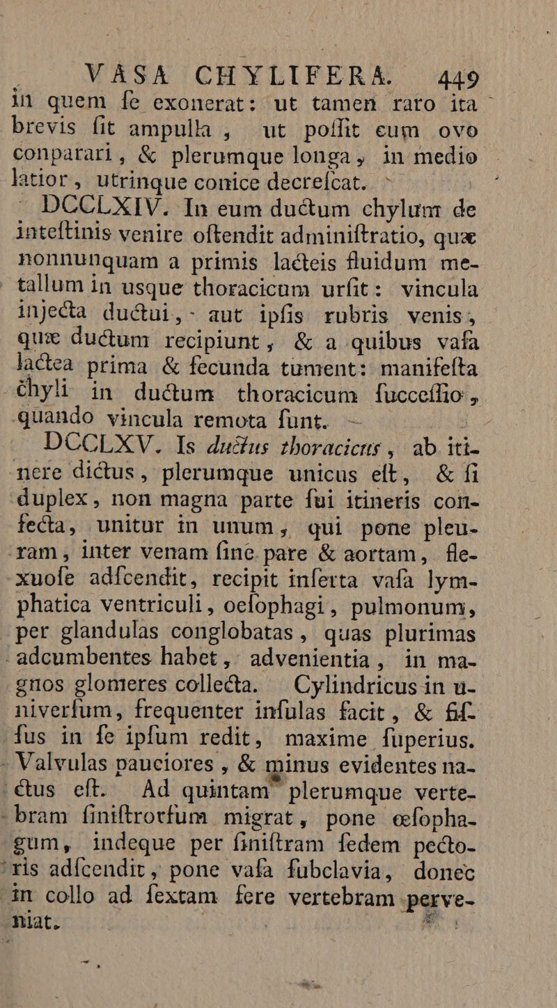 i1 quem Ííe exonerat: ut tamen rato ita brevis fit ampulla , ut poífit eum ovo conparari, &amp; plerumque longa, in medio latior, utrinque conice decreícat. ^ DCCLXIV. In eum ductum chylunm de inteftinis venire oftendit adminiftratio, qua nonnunquam à primis lacteis uidum me- tallum in usque thoracicum urfit: vincula injeca ductui,- aut ipfis rubris venis; qui ductum recipiunt, &amp; a quibus vafa lactea prima &amp; fecunda tument: manifeíta -Chyli in duc&amp;um thoracicum fucceffio, quando vincula remota fünt. — b DCCLXV. Is ducius 2boracictts , ab iti ncre dictus, plerumque unicus eft, &amp; fi duplex, non magna parte fui itineris comn- fecta, unitur in unum, qui pone pleu- ram, inter venam fine. pare &amp; aortam, fle- xuofe adfcendit, recipit inferta vafa lym- phatica ventriculi, oefophagi, pulmonum, per glandulas conglobatas , quas plurimas - adcumbentes habet, : advenientia , in ma- emos glomrres collecta. ^ Cylindricus in u- niverfum, frequenter infulas facit, &amp; £d fus in fe ipfum redit, maxime fuperius. - Valvulas pauciores , &amp; minus evidentes na- ;€&amp;us eft. | Ad quintam plerumque verte- - bram finiftrorfum migrat, pone efopha- gum, indeque per finiftram fedem pecto- 'ris adícendit , pone vafa fubclavia, donec im collo ad fextam fere vertebram perve- niat. | v.