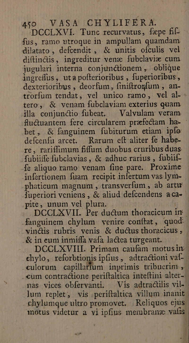 DCCLXVI. Tunc recurvatus, fepe fi- fus, ramo vtroque in- ampullam quamdam dilatato , defcendit , &amp; unitis oículis vel diftindis, ingreditur venz fubclavie cum jugulari interna conjunctionem , oblique ingreffus, uta pofterioribus , fuperioribus, dexterioribus , deorfum, finiftrogfum , an- trorfum tendat, vel unico ramo, vel al- tero, &amp; venam fubclaviam exterius quam. ila conjunctio fubeat. ^ Valvulam veram fluctuantem fere circularem przfectam ba- bet, &amp; fanguinem fubiturum etiam ipfo defcenfu arcet. | Rarum efít aliter fe habe- re, rariffimum fiffum duobus cruribus duas: fubiiffe fubclavias, &amp; adhuc rarius , fubiif- fe aliquo ramo venam fine pare. Proxime infertionem fuam recipit infertum vas lym- -phaticum magnum ,.transverfum , ab artw fuperiori veniens , &amp; aliud defcendens aca- pie. unum vel plura. T DCCLXVII. Per ducum thoracicum in fanguinem chylum venire conítat, quod: vinctis rubris venis &amp; ductus thoracicus ; &amp; in eum inmiffa vafa lactea turgeant. DCCLXVIII. Primam caufam motusin chylo, reforbtionis ipfius, adtractioni val- | culorum capilloBümn inprimis tribuerim , | . xum contra&amp;tione periftaltica inteftini alter- nas vices obfervanti. Vis adtractilis vil- jum replet, vis .periftaltica villum inanit | chylumque ultro promovet. . Reliquos ejus |
