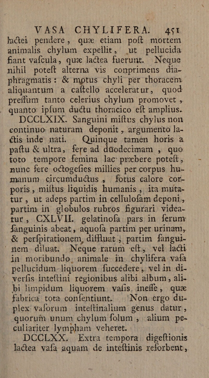 ladei pendere, qux etiam poít mortem animalis chylum expellit, ut pellucida fant vaícula, quz lactea fuerunt. Neque nihil poteft alterna vis conprimens dia- phragmatis: &amp; mptus chyli per thoracem aliquantum a caítello acceleratur, quod preíffum tanto celerius chylum promovet , quanto: ipfum ductu thoracico eft amplius. DCCLXIX. Sanguini mills chylus non continuo naturam deponit , argumento la- és inde nati. — Quinque tamen horis a paftu &amp; ultra, fere ad daodecimam , quo toto tempore femina lac prxbere potet; nunc fere octogefies millies per corpus hu- manum circumductus , fotus calore cor- poris, miítus liquidis humanis , ita muta- tur, ut adeps partim in cellulofam deponi , partim in globulos rubros fgurari videa- tur, CXLVIE. gelatinofa pars in ferum fanguinis abeat, aquoía partim per urinam, &amp; perípirationem, diffluat ;, partim fangui- - nem diluat. Neque rarum «ít, vel lacti in moribundo; animale in. chylifera vafa pellucidum-liquorem fuccedere ;. vel in di- verfis inteflini regionibus alibi album, ali- bi limpidum liquorem. vafis. ineffe, quz fabrica tota confentiunt. |. Non ergo du- plex vaforum inteítinalium genus datur, quorum unum chylum folum , alium pe- culiariter lympham veheret. DCCLXX. Extra tempora | digeftionis - lactea vafa aquam de inteftinis xeforbent,