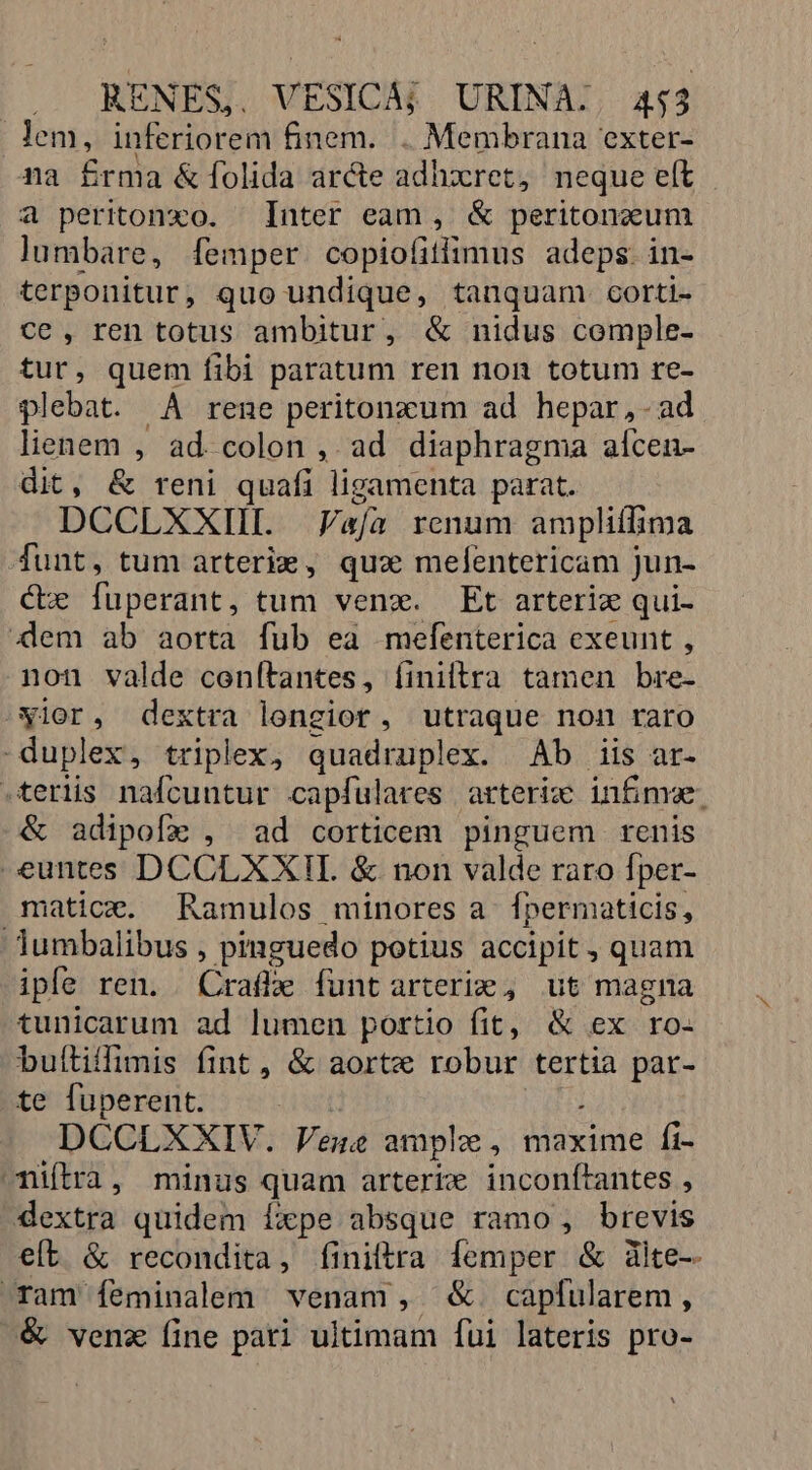 lem, inferiorem finem. . Membrana exter- na £rma &amp; folida arcte adhxcret, neque eft a peritonxo. Inter eam , &amp; peritoncum lumbare, femper copiofitlimus adeps. in- terponitur, quo undique, tanquam. corti- ce, ren totus ambitur, &amp; nidus cemple- tur, quem fibi paratum ren non totum re- plebat. A rene peritonzum ad hepar ,- ad lienem , ad. colon , ad diaphragma alcen- dit, &amp; reni quafi ligamenta parat. DCCLXXIL PFafía renum ampliffima funt, tum arterie , quz mefentericam jun- Cbe fuperant, tum venx. Et arterix qui- Xem ab aorta fub ea mefenterica exeunt , non valde cenítantes, finiltrra tamen bre- Nior, dextra longior, utraque non raro duplex, triplex, quadruplex. Ab iis ar- -terlis nafcuntur capfulares arterize infime. &amp; adipofz , ad corticem pinguem renis euntes DCCLXXII. &amp; non valde raro Íper- matice. Ramulos minores a Ípermaticis, Jumbalibus , pinguedo potius accipit , quam ipfe ren. Ktaibe funt arteri: , ut magna tunicarum ad lumen portio fit, &amp; ex ro- buítiffimis fint, &amp; aorte robur tertia par- te fuperent. DCCLXXIV. Vene ampla, maxime fi- nifira, minus quam arterie inconítantes , dextra quidem Íxpe absque ramo , brevis eft &amp; recondita, finiftra femper &amp; àlte- ram feminalem venam , &amp;. capfularem, &amp; venz íine pati ultimam [fui lateris pro-