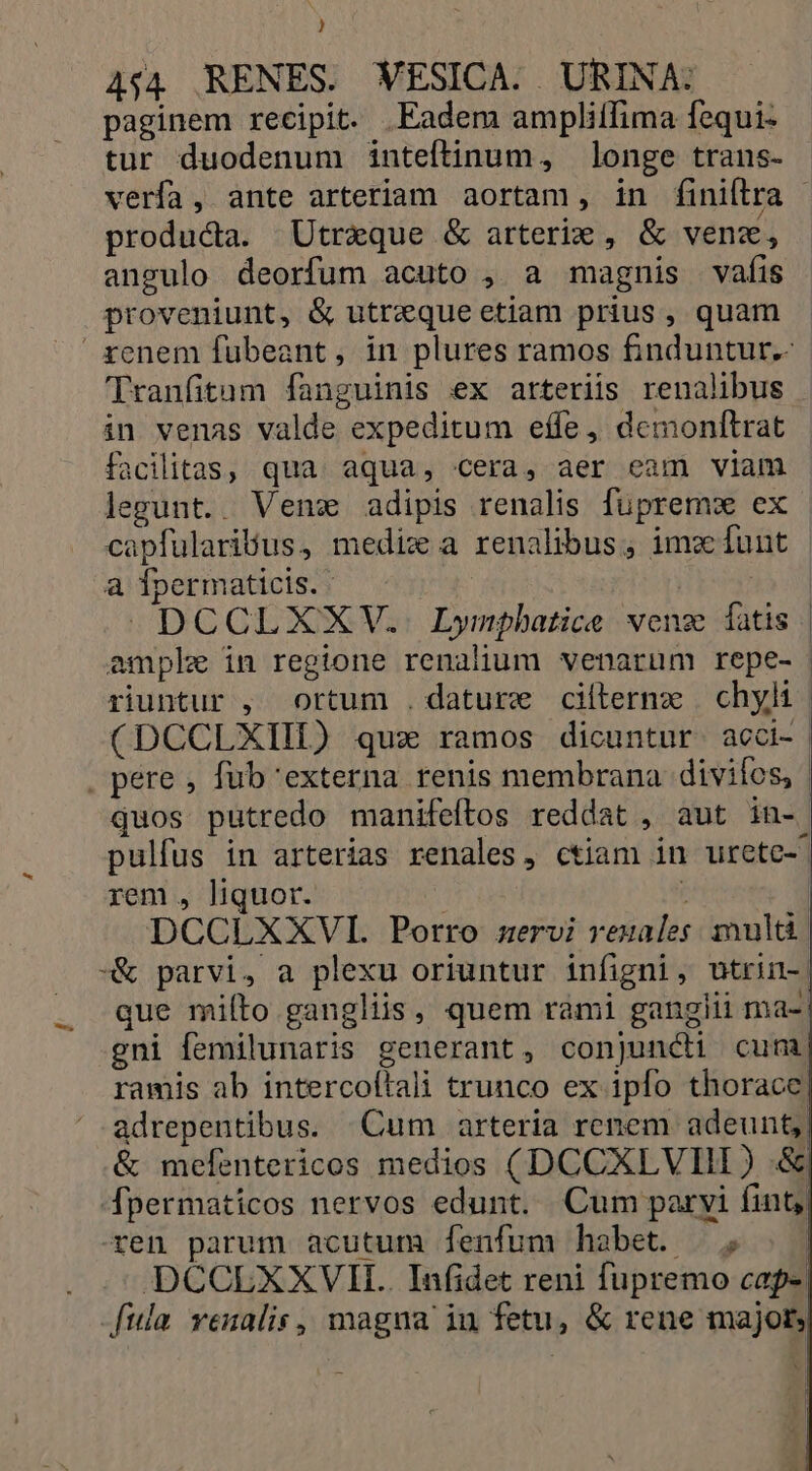 ) 4:4. RENES. WESICA. URINA: paginem recipit. .Eadem ampliffima fequi- tur duodenum inteftinum, longe trans- verfa, ante arteriam aortam, in finiftra  /. producta. Utraque &amp; arterie , &amp; venz, angulo deorfum acuto , a magnis vafis proveniunt, &amp; utrequeetiam prius , quam xenem fubeant, in plures ramos finduntur.- Tranfitam fanguinis ex arteriis renalibus in venas valde expeditum effe, demonftrat facilitas, qua aqua, cera, aer eam viam legunt. Venx adipis renalis fupremx ex | capfularibus, medix a renalibus, ima unt | a Tpermaticis. | i699 a DCCLXXV. Lympbatice wenz fatis | ample in regione renalium venarum repe- riuntur , ortum .dature cilterne | chyli (DCCLXIIL) qux ramos dicuntur. acci- . pere , fub'externa renis membrana divifos, quos putredo manifeftos reddat , aut in- pulfus in arterias renales, ctiam in urete- rem , liquor. ; | DCCLXXVI. Porro servi rezales. ult | -&amp; parvi, a plexu oriuntur infigni, utrin-. que miíto gangliis, quem rami gangiii ma-: gni femilunaris generant, conjuncii cum ramis ab intercoítali trunco ex ipfo thorace adrepentibus. Cum arteria renem adeunt, &amp; mefentericos medios (DCCXLVIII) .&amp; 4Apermaticos nervos edunt. Cum paryi fint ren parum acutum fenfum habet. /,; | - DCCEXXVII.. Infidet reni fupremo cap- ula venalis, magna iu fetu, &amp; rene major,