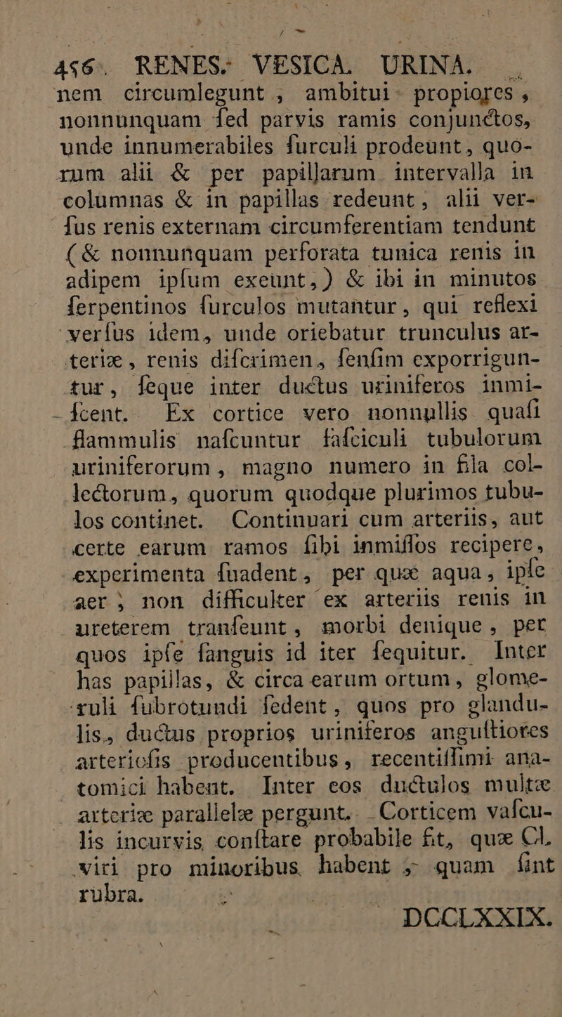 / m 4$6. RENES-. VESICA, URINA. . nem circumlegunt , ambitui- propiores , nonnunquam [fed parvis ramis conjunctos, unde innumerabiles furculi prodeunt, quo- rum ali &amp; per papilarum intervalla in columnas &amp; in papillas redeunt, alii ver- fus renis externam circumferentiam tendunt (&amp; nonnunquam perforata tunica renis in adipem ipfum exeunt,) &amp; ibi in minutos ferpentinos furculos mutantur, qui reflexi verfus 1dem, unde oriebatur trunculus ar- teri€ , renis difcrimen, fenfim exporrigun- tur, [eque inter ductus uriniferos inmi- -fcent. Ex cortice vero nonnullis. quafi flammulis nafcuntur fafciculi tubulorum uriniferorum ,, magno numero in fla col- lectorum, quorum quodque plurimos tubu- los continet. Continuari cum arteriis, aut certe earum. ramos [fibi inmiflos recipere, -experimenta fuadent, per qua aqua, iple aer ; non difficuker ex arteriis renis in ureterem tranfeunt , morbi denique, per quos ipfe fanguis id iter fequitur. Inter has papillas, &amp; circa earum ortum, glome- xuli fubrotundi fedent, quos pro glandu- lis, ductus proprios uriniferos angulítiores arteriofis producentibus , recentiffimi. ana- tomici habent. Inter eos ductulos multo artcrix parallele pergunt... Corticem valcu- lis incurvis conítare probabile £t, qux Cl. iri pro minoribus habent ; quam éÍnt rubra. T | DCCLXXIX.