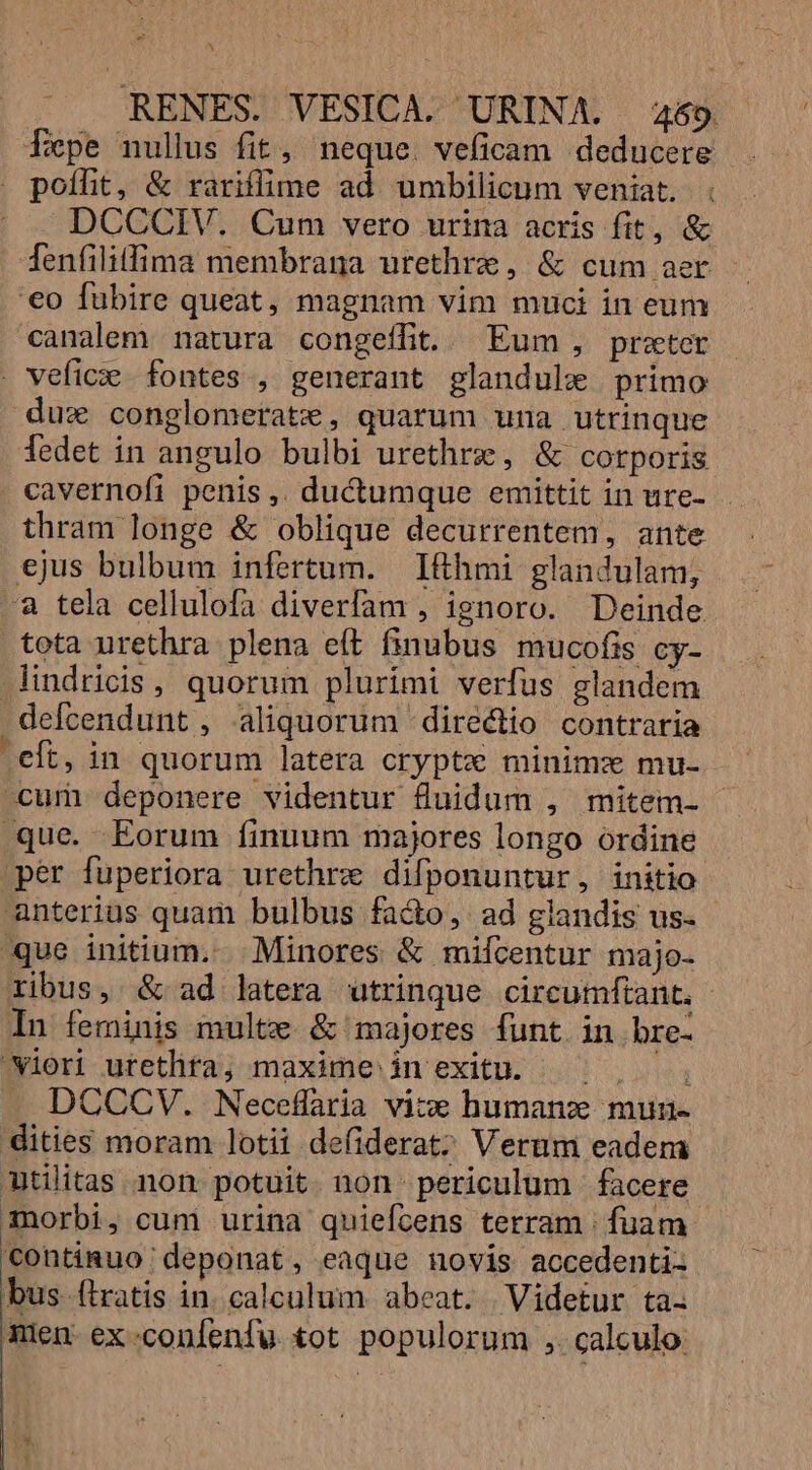 s RENES. VESICA. URINA. 469. fepe nullus fit, neque. veficam deducere . poífit, &amp; rariffime ad umbilicum veniat. . DCCCIV. Cum vero urina acris fit, &amp; fenfilitfima membrana urethrze, &amp; cum aer '€o fübire queat, magnam vim muci in eum canalem natura congeffit..— Eum, prater . vefice fontes , generant glandulxe primo dux conglomerate , quarum una utrinque Tedet in angulo bulbi urethrz, &amp; corporis cavernofi penis ,. ductumque emittit in ure- thram longe &amp; oblique decurrentem, ante ejus bulbum infertum. Ihmi glandulam, a tela cellulofa diverfam , ignoro. Deinde tota urethra plena eft finubus mucofis cy- lindricis, quorum plurimi verfus glandem defcendunt , aliquorum directio contraria eft, in quorum latera crypte minimz mu- cum deponere videntur fluidum , mitem- que. Eorum finuum majores longo ordine per fuperiora urethrze difponuntur, initio anterius quam bulbus fa&amp;o, ad glandis us- que initium. Minores &amp; mifícentur majo- ribus, &amp; ad latera utrinque circumftant, - In feminis multe. &amp; majores funt in bre- wieri utetlita; maxime in exitu. | ^, , DCCCV. Neceflaria vice humanz mun- dities moram lotii defiderat; Verum eadem tilitas non. potuit. non: periculum | facere morbi, cum urina quiefcens terram | fuam continuo deponat , eaque novis accedenti- bus. (iratis in. calculum. abeat. | Videtur ta. nien. ex confenfu tot populorum ,. calculo: