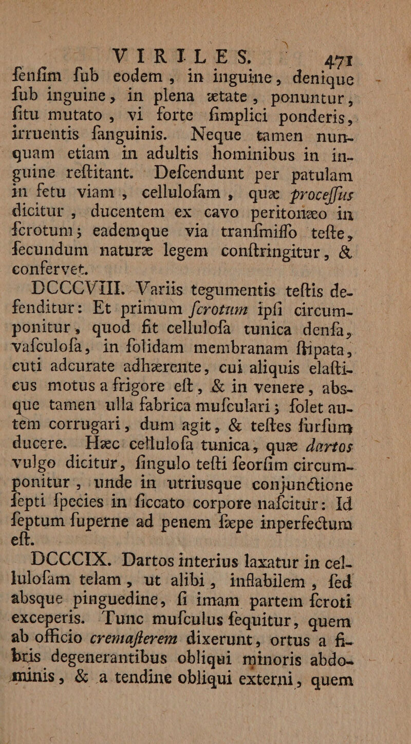 : MIERTLGEIS J| aam ienfim fub eodem , in inguine, denique fub inguine, in plena xtate, ponuntur, fitu mutato , vi forte fimplici ponderis, irruentis fanguinis. Neque tamen nun- guam etiam in adultis hominibus in in- guine reftitant. —Defcendunt per patulam in fetu viam , cellulofam , qux proce[fus dicitur , ducentem ex cavo peritonxo in Ícrotum; eademque via tranímiffo tefte, lecundum mature legem conítringitur, &amp; confervet. DCCCVIiIL Variis tegumentis teftis de- fenditur: Et primum /zrozzm ipíi circum- ponitur, quod fit cellulofa tunica denfa, vafculofa, in folidam membranam flipata, cuti adcurate adhzrente, cui aliquis elafti- - eus motus afrigore eft, &amp; in venere, abs- que tamen ulla fabrica mufculari; folet au- tem corrugari, dum agit, &amp; telles furfum ducere. Hsc cellulofa tunica; que Jartos vulgo dicitur, fingulo tefti feorfim circum-. ponitur, unde in utriusque conjunctione lepti fpecies in ficcato corpore nafcitur: Id feptum fuperne ad penem fxpe inperfe&amp;tum eft. | DCCCIX. Dartos interius laxatur in cel- lulofam telam , ut alibi, inflabilem , fed absque pinguedine, fi imam partem fcroti exceperis. Tunc mufculus fequitur, quem ab officio cremafferem dixerunt, ortus a fi- bris degenerantibus obliqui minoris abdo- - munis, &amp; a tendine obliqui externi, quem