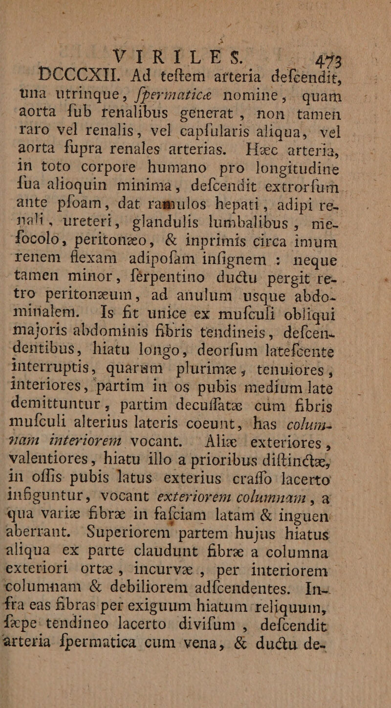 P4 At i: A : VOERGP LESS. |: 448 DCCCXIIL Ad teftem arteria defcendit, una utrinque, fpermatice nomine, quam aorta fub renalibus generat, non tamen raro vel renalis, vel capfularis aliqua, vel aorta fupra renales arterias. Hsc arteria, in toto corpore humano pro longitudine fua alioquin minima, defcendit extrorfum . ante pfoam, dat ramulos hepati, adipi re- nah, ureteri, glandulis lumbalibus , me- focolo, peritonzo, &amp; inprimis circa imum renem flexam adipofam infignem : neque. tamen minor, férpentino ductu pergit re- . tro peritonzum, ad anulum usque abdo- minalem. Is fit unice ex mufculi obliqui majoris abdominis fibris tendineis, defcen. dentibus, hiatu longo, deorfum latefcente interruptis, quaram plurimz, tenuiores; interiores, partim in os pubis medíum late demittuntur, partim decuffate cum fibris mufculi alterius lateris coeunt, has colum: unm feriorem vocant. ^ Alike exteriores, valentiores, hiatu illo a prioribus diftinctz, in offis pubis latus exterius craffo lacerto inBguntur, vocant exteriovem columnam , a qua varie fibre in faciam latam &amp; inguen. aberrant. Superiorem partem hujus híatus aliqua ex parte claudunt fibre a columna exteriori ortc , incurva , per interiorem columnam &amp; debiliorem adícendentes. In- fra eas fibras per exiguum hiatum reliquum, fxpe tendineo lacerto divifüm , defcendit arteria fpermatica cum vena, &amp; dudcu de-