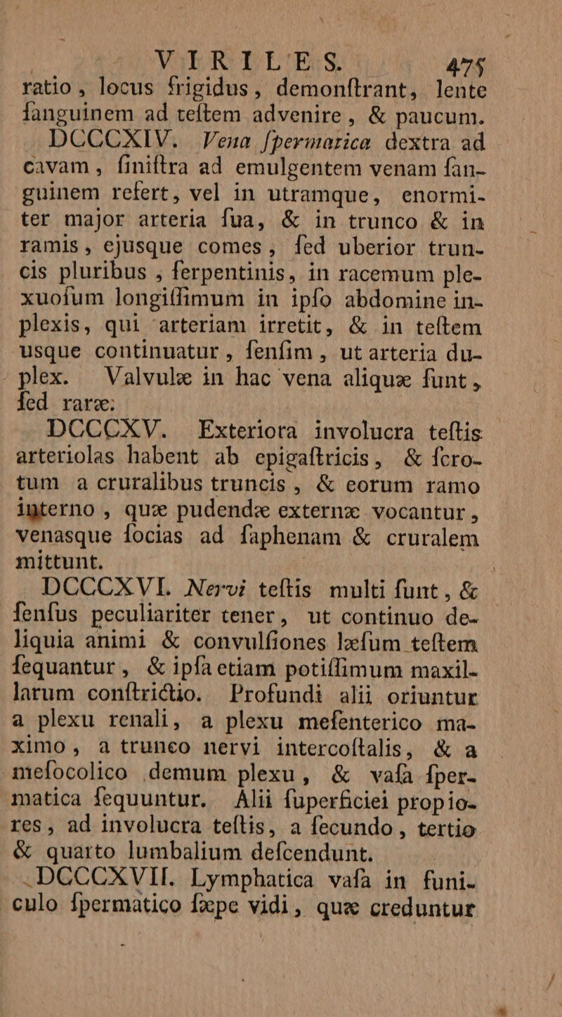 ratio , locus frigidus, demonftrant, lente fanguinem ad teftem advenire, &amp; paucum. DCCGCXIV. Vena [permarica dextra ad cavam , finiftra ad emulgentem venam fan- guinem refert, vel in utramque, enormi- ter major arteria fua, &amp; in trunco &amp; in ramis, ejusque comes, [ed uberior trun- cis pluribus , ferpentinis, in racemum ple- xuofum longitfimum in ipfo abdomine in- plexis, qui arteriam irretit, &amp; in teítem usque continuatur , fenfim , ut arteria du- plex. — Valvule in hac vena aliqux funt, fed rare; DCCCXV. Exteriora involucra teftis arteriolas habent ab epigaftricis, &amp; fcro- tum a cruralibus truncis , &amp; eorum ramo igterno , quz. pudend« externz vocantur, venasque focias ad faphenam &amp; cruralem mittunt. | DCCCXVI. Nervi teftis multi funt , &amp; fenfus peculiariter tener, ut continuo de- liquia animi &amp; convulfiones lzefum teftem fequantur, &amp; ipfaetiam potillimum maxil- larum conítricio. Profundi alii oriuntur a plexu renali, a plexu mefenterico ma- ximo, a trunco nervi intercoílalis, &amp; a mefocolico .demum plexu, &amp; vafa Íper- matica fequuntur. Alii füperficiei propio- res, ad involucra teílis, a fecundo, tertio &amp; quarto lumbalium defcendunt. .DGCCXVII. Lymphatica vafa in funi. culo fpermatico fxpe vidi, qus creduntur