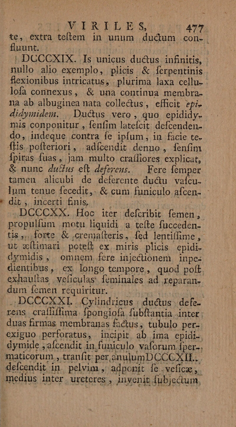 '* UC AMTIMISNDLIESUUodtg «m te, extra tellem in unum dud&amp;um .con- fluunt: i |! DCCCXIX. Is unicus du&amp;us infinitis, nullo alio exemplo, plicis &amp; ferpentinis flexionibus intricatus, plurima laxa cellu- lofa connexus, &amp; una continua membra- na ab albuginea nata colle&amp;us, efficit epi- didymidem. | Ductus vero, quo. epididy. mis conponitur , fenfim latefcit: defcenden- do, indeque contra fe ipfum, in facie te- ilis. pofteriori, | adícendit denuo, [fenfim ipiras fuas, jam multo craíliores explicat, &amp; nunc Zudus eft deferens. — Fere femper tamen alicubi de deferente ductu vafcu- lum tenue fecedit,. &amp; cum funiculo afcen- : dit, incerti fnis, ; TOME JDCCCXX. Hoc iter defcribit femen, propulfum .motu liquidi a tefte fucceden- ut xítimari poteft ex miris plicis epidi- dymidis, omnem, fere injecüonem inpe- dientibus, ex longo tempore, quod polt exhaullas | veficulas' feminales ad reparan- dum íemen requiritur. TA rens craílífima. fpongiofa fubftantia inter: duas birmas membranas factus, tubulo per- exiguo perforatus, incipit ab ima epidi., dymide jafcendit in funiculo vaforum fper-. maticorum , tratífit per znulumD CCCXIL.. delcendit in. pelvim , adponit fe .vefice;.