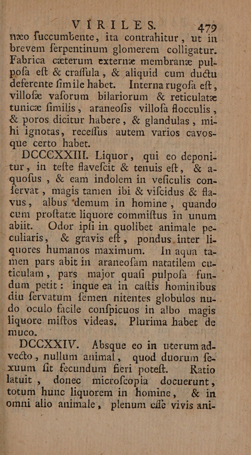 1o fuccumbente, ita contrahitur , ut in brevem ferpentinum glomerem colligatur. Fabrica ccterum externe membrane pul. pofa eft &amp; craffula, &amp; aliquid cum ductu deferente fimile habet. — Interna rugofa eft, villofz vaforum bilariorum &amp; reticulatz tunicz fimilis, araneofis villofa flocculis , &amp; poros dicitur habere, &amp; glandulas , mi- hi ignotas, receffus autem varios cavos- que certo habet. DCCCXXIIL Liquor, qui eo deponi- .tur, in teíte flavefícit &amp; tenuis eft, &amp; a- quofus , &amp; eam indolem in veficulis con- lervat, magis tamen ibi &amp; vifcidus &amp; fla- vus, albus 'demum in homine, quando cum prolítatz liquore commiftus in unum abiit. Odor ipfi in quolibet animale pe- culiaris, &amp; gravis eft, pondus.inter li- quores humanos maximum. [n aqua ta- men pars abit in araneofam natatilem cu- ticualam , pars major quafi pulpofa -fun- : dum petit: inque ea in callis hominibus diu fervatum Íemen nitentes globulos nu- . do oculo facile confpicuos in albo magis liquore. miftos videas, Plurima habet de muco. - | DCCXXIV. Absque eo in uterum ad- vecto, nullum animal, quod duorum fe- xuum íit fecundum fieri poteft. — Ratio latuit , donec microfcopia docuerunt, totum hunc liquorem in homine, &amp; in omni alio animale, plenum eífe vivis ani-