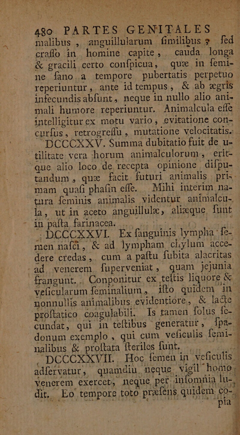 490. PARTES GENITALES - malibus , anguilularum fimilibus $ fed craffo in homine. capite, . cauda. longa reperiuntur, ante idtempus, &amp; ab gris infecundisabfunt, neque in nullo alio ani- mali humore. reperiuntur. Animalcu!a effe curfus, retrogre(lu , mutatione velocitatis. tilitate vera horum animalculorum, 'erit- que alio loco. de recepta opinione difpu- mam quafi phafin effe. Mihi interim na- tura feminis animalis videntur animalcu- la, utin aceto anguillulx, alique, funt in paíta, farinacea. SDCCCXXVL Ex fanguinis lympha Íe- men nafü, &amp; ad. lympham chylum acce- -ad. venerem. fuperveniat, quam jejunia frangunt. .. Conponitur S ud | veficularum feminalium , | ilto quidem in nonnullis animalibus.evidentiore, &amp; lade proítatico coagulabili. Is tamen folus fe- cundat, qui in teftibus generatut, pa- donum exemplo, qui cum veficulis Íemi- nalibus &amp; proftata fteriles funt, | i « E dit, Eo tempore toto pr? PT 5» —: T. € pia í