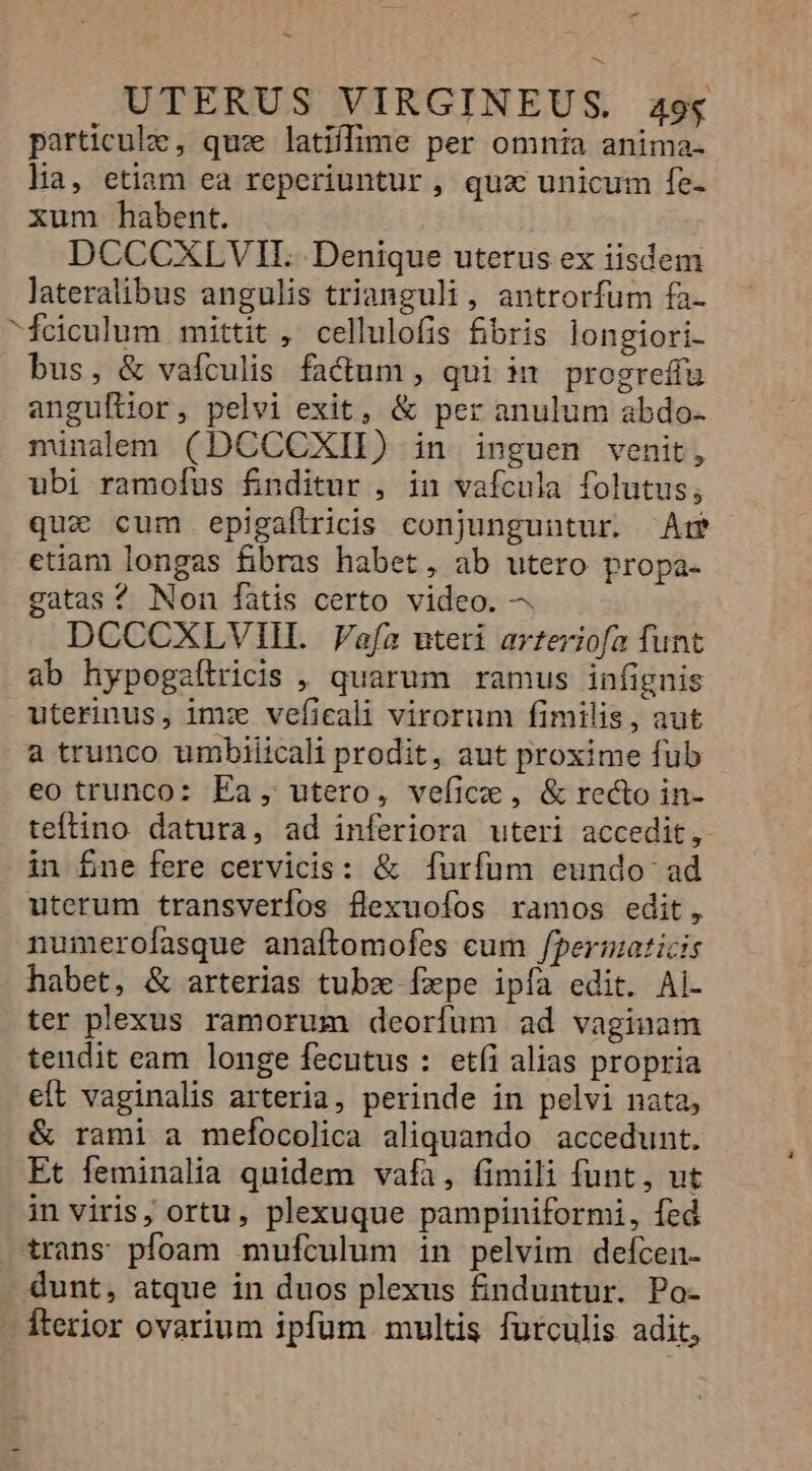 - - UTERUS VIRGINEUS. 494 particule, quz latiffime per omnia anima. lia, etiam ea reperiuntur, quz unicum fe- xum habent. DCCCXLVH.. Denique uterus ex iisdem lateralibus angulis trianguli, antrorfum fa- ^feiculum mittit , cellulofis £bris longiori- bus, &amp; vafculis. fa&amp;um , qui in. progreffu anguflior, pelvi exit, &amp; per anulum abdo. minalem (DCCCXII) in inguen venit, ubi ramofus fnditur , in vaícula folutus; quz cum epigaflricis conjunguntur. Ar etiam longas fibras habet, ab utero propa- gatas? Non fàtis certo video. —. DCCCXLVIII. afa uteri arteriofa funt ab hypogaílricis , quarum ramus infignis uterinus, im: vefieali virorum fimilis, aut a trunco umbiiicali prodit, aut proxime fub eo trunco: Ea, utero, veficie, &amp; recto in- teftino datura, ad inferiora uteri accedit, in fne fere cervicis: &amp; [furfum eundo ad uterum transverlos flexuofos ramos edit, nuimerofasque anaftomofes cum /permaticis habet, &amp; arterias tubz fxpe ipía edit. Ai- ter plexus ramorum deorfum ad vaginam tendit eam longe fecutus : etíi alias propria eft vaginalis arteria, perinde in pelvi nata, &amp; rami a mefocolica aliquando accedunt. Et feminalia quidem vafa, fimili funt, ut in viris; ortu, plexuque pampiniformi, fed trans pfoam mufículum in pelvim defcen- - dunt, atque in duos plexus fnduntur. Po- - Íterior ovarium ipfum multis furculis adit,