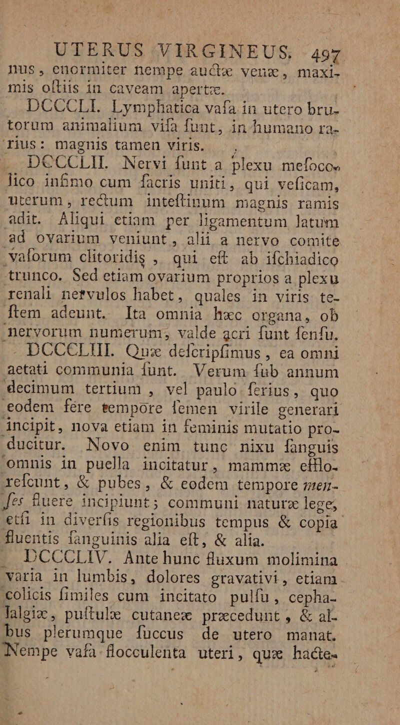 nus, eüormiter nempe aucte venz, maxi- mis olliis in caveam apertz. DCCCLI. Lymphatica vafa. in utero bru- torum animalium viía funt, in humano ra- ius: magnis tamen viris. —, DCCCLIL Nervi funt a plexu mefocos lico in&amp;mo cum facris uniti, qui veficam, uterum , rectum inteftinum magnis ramis adit. Aliqui etiam per ligamentum latum ad ovarium veniunt, alii a nervo comite .valorum clitoridig ,. qui eft ab ifchiadico trunco. Sed etiam ovarium proprios a plexu renali netvulos habet, quales in viris te- [tem adeunt. lta omnia h«c organa, ob meryorum numerum, valde acri funt fenfu. . DCCCLTIIL Qus delcripfimus , ea omni aetati communia funt. Verum fub annum decimum tertium , vel paulo ferius, quo eodem fére sempore lemen virile generari áncipit, nova etiam in feminis mutatio pro- ducitur Novo enim tunc nixu fanguis omnis in puella incitatur, mamme efflo- xefcunt, &amp; pubes, &amp; eodem tempore rmen- Jes Buere incipiunt; communi naturz lege; etfi in diveríis regionibus tempus &amp; copia fluentis fanguinis alia eft, &amp; alia. DCCCLIV. Ante hunc luxum molimina . varia in lumbis, dolores gravativi, etiam .colicis fimiles cum incitato pulfu, cepha- lalgiz, puftule cutanex pracedunt, &amp; al- bus plerumque fuccus de utero manat. Nempe vafa-flocculenta uteri, qux hacte-