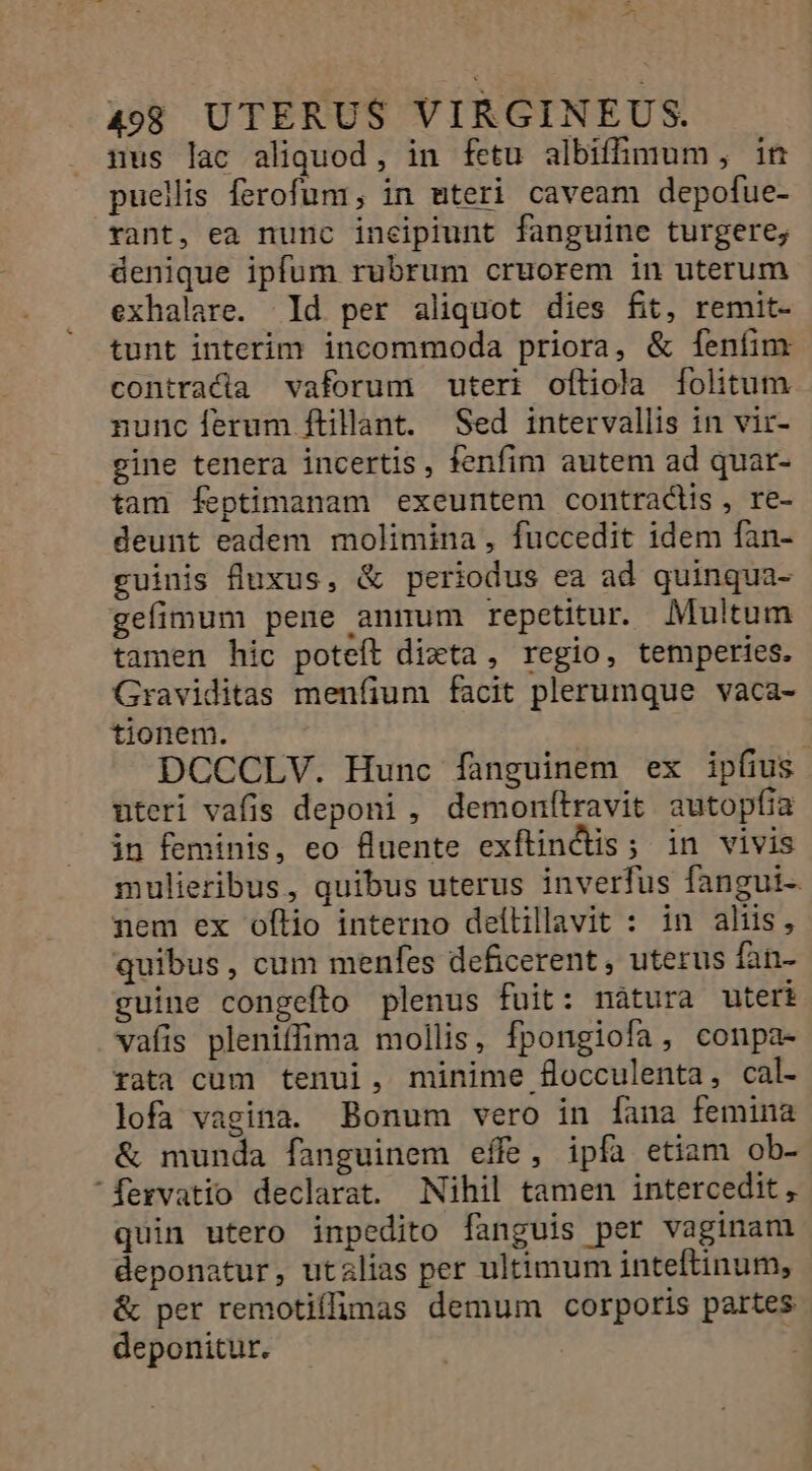 Va b 498 UTERUS VIRGINEUS. gus lac aliquod, in fetu albifhmum, in puellis ferofum, in mteri caveam depofue- rant, ea nunc incipiunt fanguine turgere; denique ipfum rubrum cruorem in uterum exhalare. d per aliquot dies fit, remit- tunt interim incommoda priora, &amp; feníim contracta vaforum uteri ofliola folitum nunc ferum ftillant. Sed intervallis in vir- gine tenera incertis, fenfim autem ad quar- tam feptimanam exeuntem contractis, re- deunt eadem molimina, fuccedit idem fan- euinis fluxus, &amp; periodus ea ad quinqua- gefimum pene annum repetitur. Multum tamen hic poteft dizta , regio, temperies. Graviditas menfium facit plerumque vaca- tionem. | ] DCCCLV. Hunc fanguinem ex ipfius uteri vafis deponi , demonfítravit autopfia in feminis, eo fluente exflin&amp;dis; in vivis mulieribus, quibus uterus inverfus fangui- nem ex oflio interno deítillavit : in aliis, quibus, cum menfes deficerent, uterus fan- guine congefto plenus fuit: nàátura uteri vafis pleniffima mollis, fpongiofa, conpa- rata cum tenui, minime focculenta, cal- lofa vagina. Bonum vero in [ana femina &amp; munda fanguinem effe, ipfa etiam ob- fexvatio declarat. Nihil tamen intercedit , quin utero inpedito fanguis per vaginam deponatur, utalias per ultimum inteftinum, &amp; per remotiíffimas demum corporis partes deponitur.