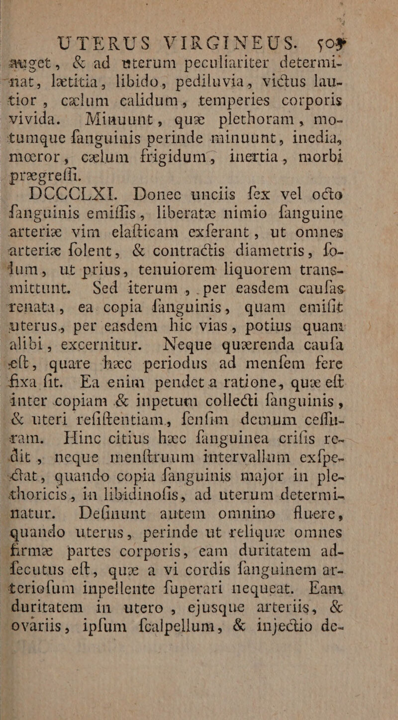 UTERUS VIRGINEUS. so$ o»uget, &amp; ad mterum peculiariter determi- -nat, letitia, libido, pediluvia, victus lau- tior, c«lum calidum, temperies corporis vivida. Miauunt, qux plethoram , mo- tumque fanguinis perinde minuunt, inedia, moror, cxlum frigidum, inertia, morbi pregretii. DCCCLXI. Donec unciis fex vel octo fanguinis emiffis, liberat»; nimio [fanguine arterie vim elaíticam exíerant, ut omnes arteric folent, &amp; contractis diametris, Ío- Jum, ut prius, tenuiorem liquorem trans- mittunt. Sed iterum , per easdem caufas. Tenati, ea copia fanguinis, quam emifit uterus, per easdem hic vias, potius quam alibi, excernitur. Neque quaerenda caufa »e(t, quare hzc periodus ad meníem fere fxa fit. Ea enim pendeta ratione, qux eft inter copiam &amp; inpetut collecti fanguinis , &amp; uteri refiftentiam, fenfim. demum ceffu- ram. Hinc citius hxc fanguinea crifis rc- dit, neque menítruum intervallum exípe- dat, quando copia fanguinis major in ple- £horicis, in libidinofis, ad uterum determi- natur. De(inunt autem omnino fluere, quando uterus, perinde ut reliquze omnes firma partes corporis, eam duritatem ad- fecutus eft, qux a vi cordis fanguinem ar- teriefum inpellente füuperari nequeat. Eam duritatem in utero , ejusque arteriis, &amp; ovaris, ipfum ícalpellum, &amp; injedio dc-