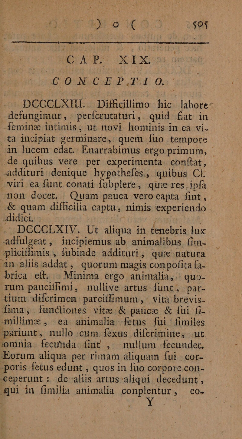 1 : pir f .* ' (UMS Su GEIXiOS CONCE P.T.I Q0. DCGCLXHL. Difficillimo hic labore- defungimur, perícrutaturi, quid fat in feminx intimis, ut novi hominis in ea vi ta incipiat germinare, quem [fuo tempore án lucem edat. Enarrabimus ergo primum, - -de quibus vere per experimenta | conítat, -addituri denique hypothefes, quibus CI. . viri ea funt conati fubplere, que res ipfa - non docet. Quam pauca vero capta fint, .&amp; quam difficilia captu, nimis experiendo didici. - : j MSIE -DCCCLXIV. Ut aliqua in tenebris lux adfulgeat, incipiemus ab animalibus íim- pliciffimis , fubinde addituri, qu» natura 4n aliis addat, quorum magis con pofita fa- brica e(t. . Minima ergo animalia, | quo- rum pauciffimi, nullive artus funt, par- tium difcrimen parcifimum, vita brevis- fina, funciones vite. &amp; pauce &amp; fui fi- milimw , ea animalia fetus fui fimiles pariunt, nullo cum fexus difcrimine, ut. i)0mnia fecunda. (int , nullum fecundet. Eorum aliqua per rimam aliquam fui cor- | poris fetus edunt , quos in fuo corpore con- ceperunt : de aliis artus aliqui. decedunt , ui in fimilia animalia conplentur, eo. »