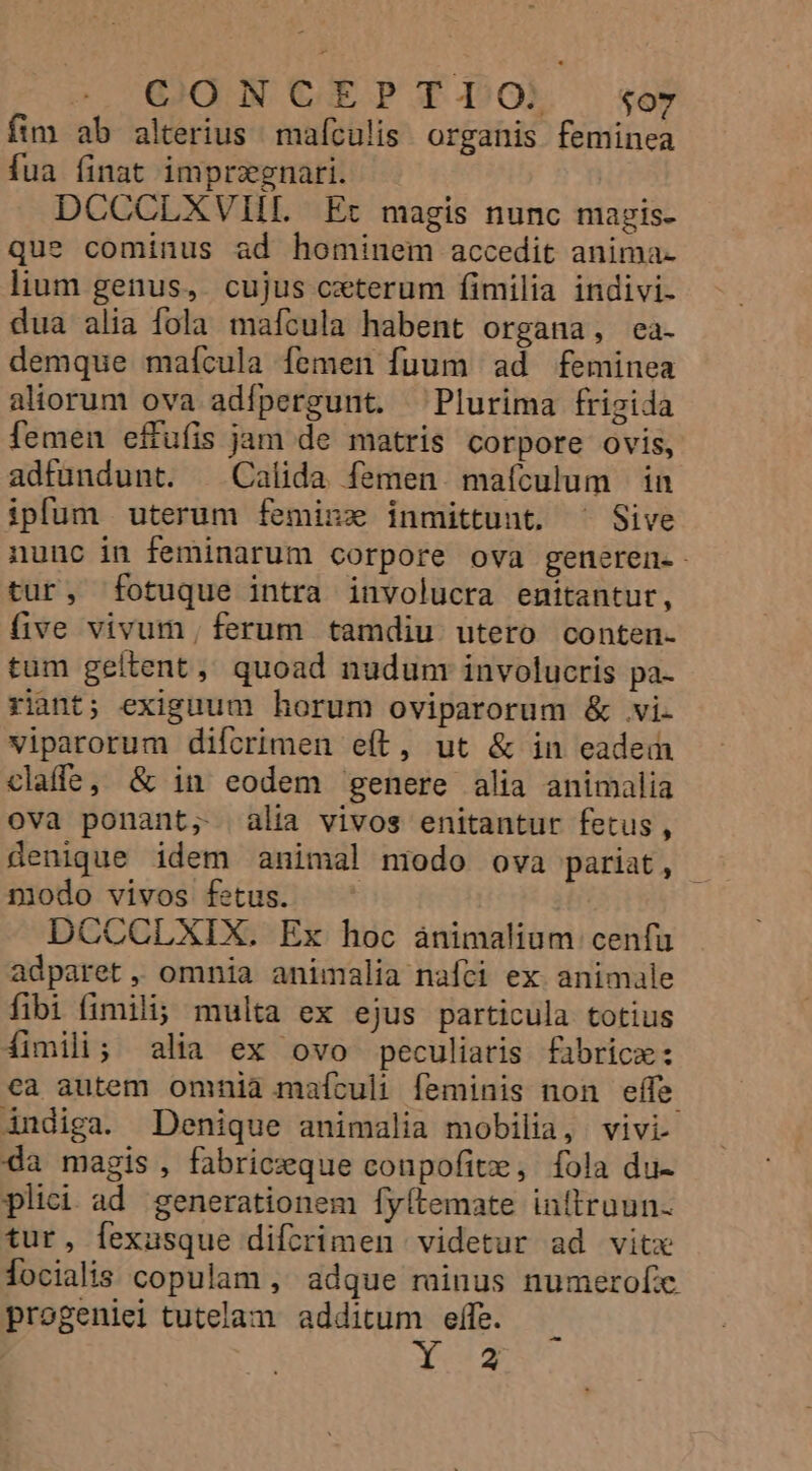 fim ab alterius mafculis organis feminea fua finat imprzgnari. DCCCLXVIIL Ec magis nunc magis. que cominus ad hominem accedit anima- lium genus, cujus cxterum fimilia indivi- dua alia fola mafcula habent organa, ea. demque maícula femen fuum ad feminea aliorum ova adípergunt. ^ Plurima frigida femen effufis jam de matris corpore ovis, adfundunt. ^ Calida femen. maículum in ipfum uterum feminz inmittunt. ^ Sive nunc in feminarum corpore ova generen. tur, fotuque intra involucra enitantur, five vivum, ferum tamdiu utero conten- tum geltent, quoad nudum involucris pa- riant; exiguum horum oviparorum &amp; vi- viparorum difcrimen e(t, ut &amp; in eadem claffe; &amp; in eodem genere alia animalia ova ponant, alia vivos enitantur fetus, üenique idem animal niodo ova pariat, niodo vivos fetus. | DCCCLXIX. Ex hoc ànimalium cenfa adparet , omnia animalia nafci ex animale fibi fimili; multa ex ejus particula totius fimili; alia ex ovo peculiaris fabrice: ca autem omnia maículi feminis non effe indiga. Denique animalia mobilia, vivi- da magis , fabriczque conpofitze, fola du- plici ad generationem fy(temate inltruun. tur, fexusque difcrimen videtur ad vitx locialis copulam , adque minus numerofe. progeniei tutelam. additum effe. PEE —-