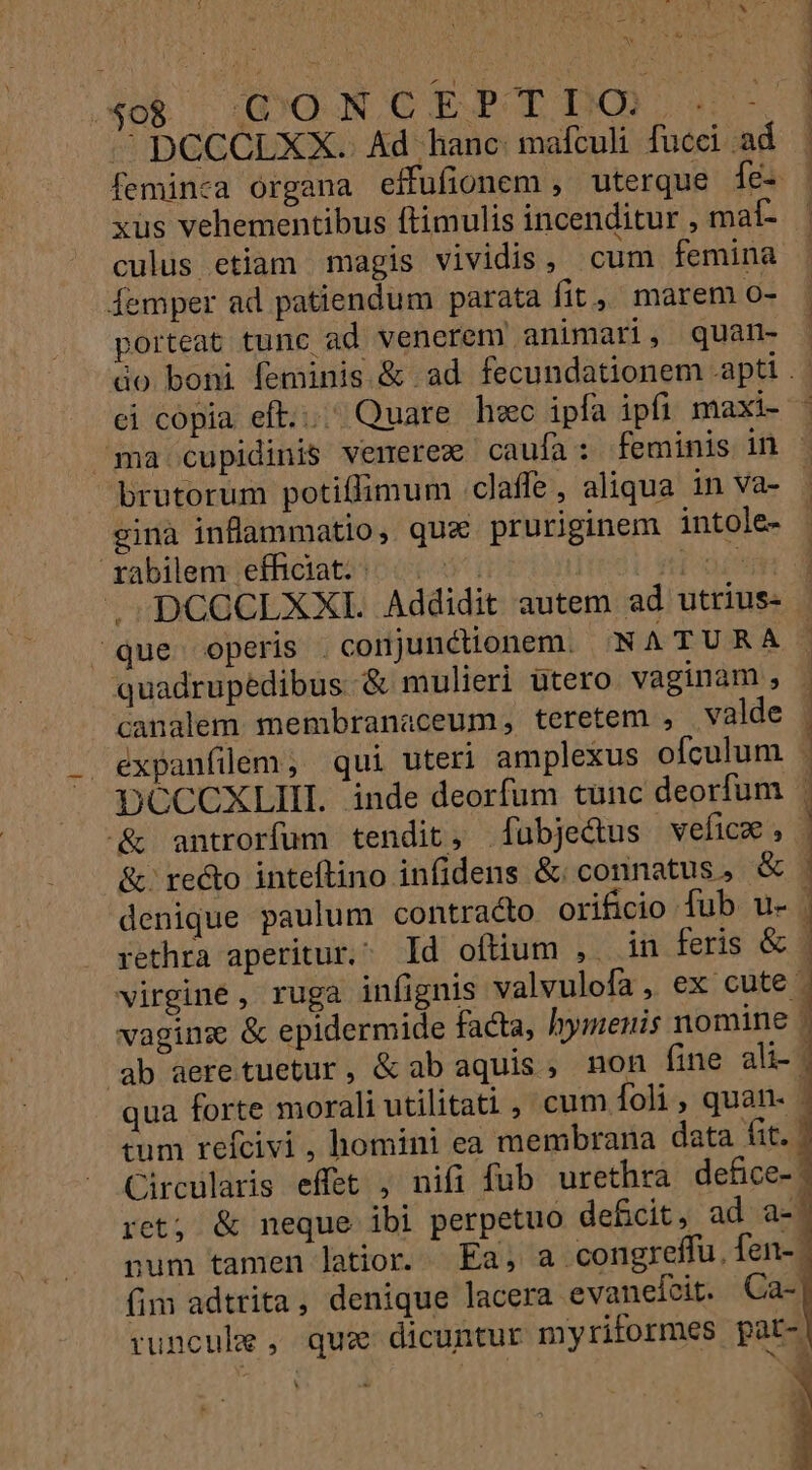 EY x t Sg&amp; o DO ON OC EBOLIDO P ee ^ pCCCLXX. Ad hanc mafculi fucci ad feminea organa effufionem , uterque íe- xus vehementibus ftimulis incenditur , mal- culus etiam magis vividis, cum femina femper ad patiendum parata fit, marem [* porteat tunc ad venerem animari, quan- ci copia eft... Quare hec ipfa ipfi maxi- brutorum potiflimum claffe , aliqua in va- ginà inflammatio, qua pruriginem intole- rabilem efficiat. . iti oid .-DCGCLXXI. Addidit autem ad utrius- que operis conjunctionem. 'N ATURA quadrupédibus &amp; mulieri utero vaginam , &amp; antrorfum tendit, faübje&amp;us vwefice, denique paulum contracto orificio fub u- rethra aperitur. Id ofüum , in feris &amp; eum refcivi , homini ea membrana data fit. fim adtrita, denique lacera evaneícit. Ca- E [Y