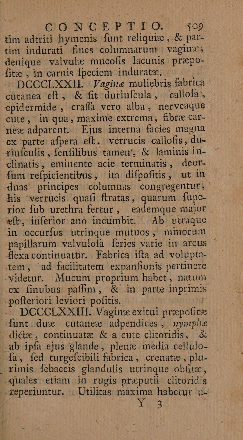1 | COONTCOGEPTTO'. sop tim adtriti hymenis funt reliquix , &amp; pat- tim indurati fines columnarum | vagin; - denique valvule mucofis lacunis prepo- fite , in carnis fpeciem induratze. s DCCCLXXIL -Vagine muliebris fabrica cütanea eft, &amp; fit duriuftula, | callofa , epidermide , craffa vero alba, nerveaque cute, in qua, maxime extrema , fibre car- nez adparent. Ejus interna facies magna ex parte: afpera eft, verrucis callofis, du- riuículis , fenfilibus tamen', &amp; laminis in- ^clinatis, eminente acie terminatis, deor- fum refpicientibus, ita difpofitis, ut iu duas. principes columnas congregentut,- his verrucis. quafi ftratas, quarum fupe- rior fub urethra fertur, eademque majot wft, inferior ano incumbit. | Ab utraque in occurfus utrinque mutuos, minorum -papillarum valvulofa [Íeries varie in arcus. Alexa continuatüir. . Fabrica ifta ad volupta- tem, ' ad facilitatem expanfionis pertinere videtur. :Mucum proprium habet, natuim ex finubus paffim, &amp; in parte inprimis -pofteriori leviori pofitis. o3 DCCCLXXIIT. Vagin: exitui przepofit funt dux cutanez adpendices, mympbe dicte , continuatze &amp; a cute clitoridis, &amp; . ab ipfa ejus glande, plenz media cellulo- fa, [ed turgeícibili fabrica, crenatz , plu- . rimis febaceis glandulis utrinque obfitz, .quales etiam in rugis prxputii clitorid's -xeperiuntur. . Utilitas maxima habetur u- : | 3.5 |