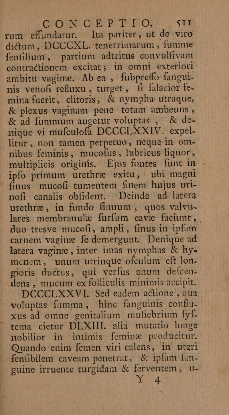 Q'OWN.GEPRBT IO STI rum effundatur. Ita pariter, ut de viro dictum, DCCCXL. tenerrimarum , fumme fenfilium , partium adtritus convulíivam contractionem excitat; in omni exteriori ^ ambitü vagine, Ab ea , fübpreffo fangui- nis venofi reuxu , turget, [i falacior fe- mina fuerit, clitoris, &amp; nympha utraque, &amp; plexus vaginam pene totam ambeuns, &amp; ad fummum augetur voluptas ,' &amp; de- nique vi mufculofa DCCCLXXIV. expel- litur, non tamen perpetuo, nequein om- nibus feminis, mucofus, lubricus liquor, multiplicis originis. Ejus fontes funt in ipfo primum urethre exitu, ubi magni ' finus muco(i tumentem $nem hujus uri- nofi canalis obfident. Deinde ad latera urethre , in fundo finuum , quos valvu- lares membranule furfum cave faciunt, duo tresve mucofi, ampli, finus in ipfam carnem vaginx fe demergunt. Denique ad latera vagin , inter imas nymphas &amp; hy- mcenem, unum utrinque ofculum eft lon- gioris ductus, qui verfus anum delcen- dens, mucum ex folliculis minimis accipit. » DCCCLXXVIE. Sed eadem actione , qua voluptas fumma, hinc fanguinis con&amp;u- xus ad omne genitalium muliebrium fyf- tema cietur DLXIII. alia mutatio longe nobilior in intimis feminx producitur. Quando enim femen viri calens, in uteri fenfibilem caveam penetrat, &amp; ipfam lan- guine irruente turgidam &amp; ferventem , u- PAP