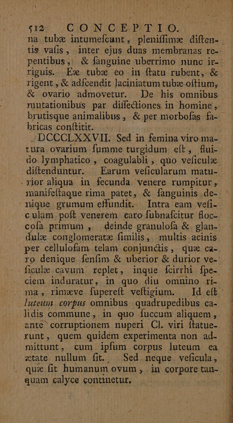 « s2 CONCEPTIO. tis valis, inter ejus duas membranas re- riguis. Ex. tubzx eo in ftatu rubent, &amp; rigent , &amp; adfcendit laciniatum tubz. oftium, mutationibus par diífecüiones in homine, bricas conítitit. -DCCCLXXVII. Sed in femina viro-ma- tura ovarium fumme turgidum. eít, £flui- dule conglomeratz fimilis. multis acinis per cellulofam. telam conjunctis, quz ca- ficule cavum replet, inque fcirrhi Ípe-. ciem induratur, in quo diu omnino ri- luteus corpus omnibus. quadrupedibus ca- . fidis commune , in quo fuccum aliquem , runt, quem quidem experimenta non ad- m