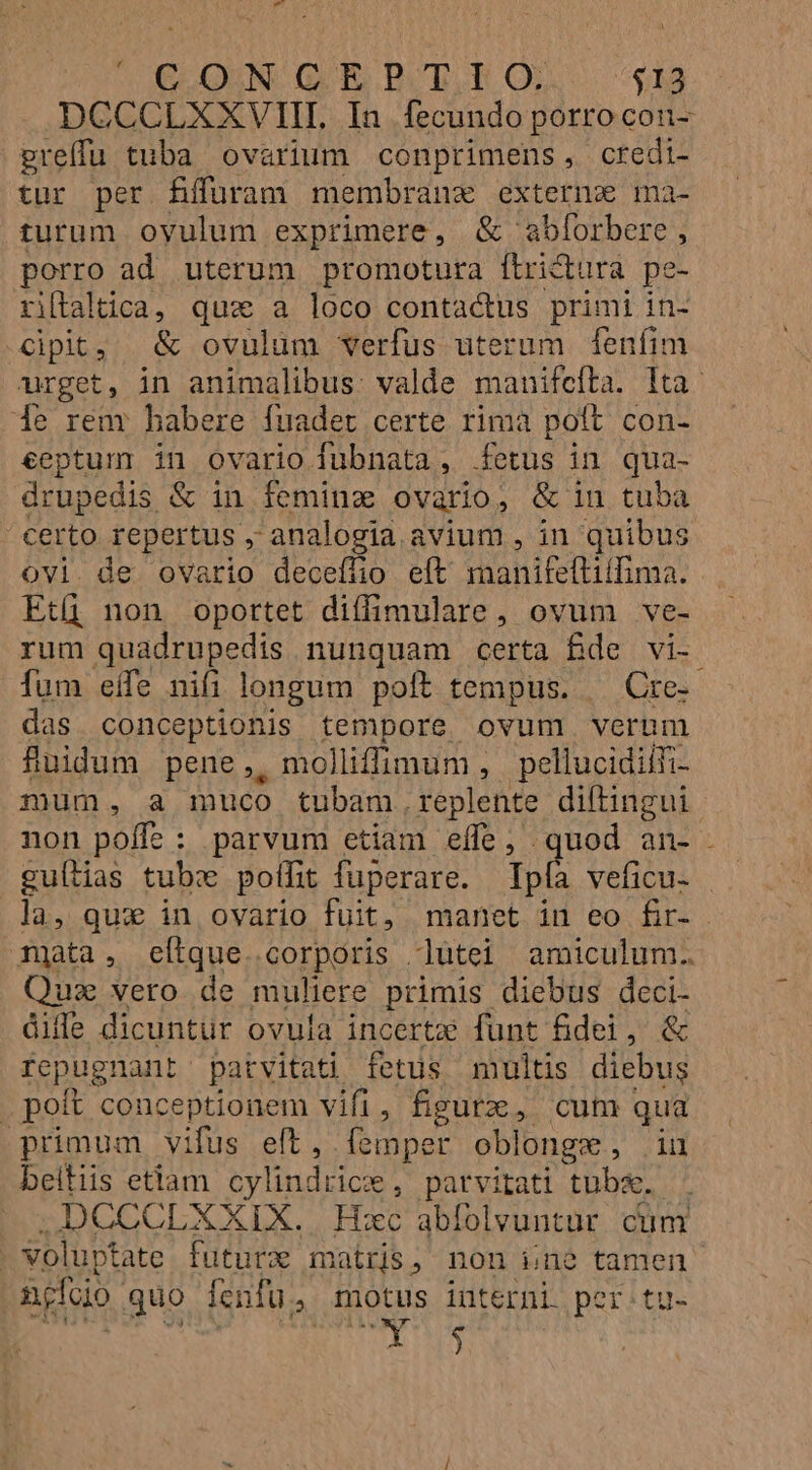 nOGOQUN. GE BOTE QU... $19 DCCCLXXVIII. In fecundo porrocon- greífu tuba ovarium conprimens, credi- tur per fÉíffuram membranz externa ma- turum oyulum exprimere, &amp; abforbere, porro ad uterum promotura ftrictura pe- ritaltica, qux a loco contactus primi in- Cipit, &amp; ovulum verfus uterum fenfim «urget, in animalibus: valde manifefta. Ita: 1e rem habere fuadet certe rima poft con- €eptum in ovario fubnata, fetus in qua- drupedis &amp; in feminz ovario, &amp; in tuba certo repertus , analogia avium , in quibus ovi de ovario decefüio eft manifeflilfima. Etü non oportet diffimulare, ovum ve- rum quadrupedis nunquam certa Bde vi- fum effe nifi longum poft tempus. — Cre- das conceptionis tempore ovum verum fÜuidum pene, molliffimum , pellucidilfi- mum, a muco tubam, replente diftingui non poffe ; parvum etiam effe, quod an- . guílias tubx polfit fuperare. Ip veficu- la, qux in ovario fuit, manet in eo fir- TQata, eítque.corporis dlütei amiculum. Quz vero de muliere primis diebus deci- die dicuntur ovula incertzi funt fidei, &amp; repugnant patvitati fetus multis diebus poft conceptionem vifi, figure, cum qua primum vifus eft, [emper oblongs , iu beitiis etlam cylindrics , patvitati tubae. DCCCLXXIX. Hxc abfolvuntur. cum volupt tate. futurz matris, non ine tamen ngfoio. guo fenfu, motus interni. per:tu- ja dd