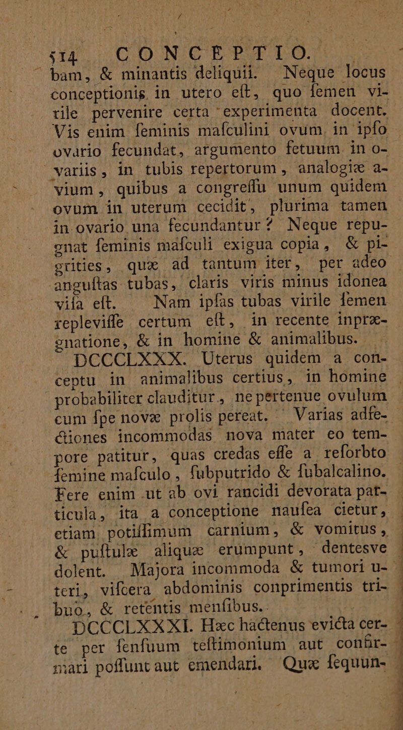 / tau. 00D NCTPTLILO. ; bam, &amp; minantis deliquii. Neque locus conceptionis in utero eít, quo femen vi- tile pervenire certa experimenta docent. Vis enim feminis mafculini ovum, in ipfo ovario fecundat, argumento fetuum. in o- variis, in tubis repertorum , analogi« a- vium , quibus a congreffu unum quidem ovum in uterum cecidit, plurima tamen in ovario una fecundantur? Neque repu- gnat feminis mafculi exigua copia, &amp; pi- anguftas tubas, claris viris minus idonea vila elt. Nam ipfas tubas virile lemen gnatione, &amp; in homine &amp; animalibus. DCCCLXXX. Uterus quidem a con- ceptu in animalibus certius, in homine probabiliter clauditur, nepertenue ovulum cum fpe novz prolis pereat. ' Varias adfe- üones incommodas nova mater eo tem- pore patitur, quas credas effe a. reforbto femine mafculo , fubputrido &amp; fubalcalino. Fere enim .ut ab ovi rancidi devorata pat- ticula, ita a conceptione naufea cietur, etiam. potiffimum carnium, &amp; vomitus, &amp; puftule alique erumpunt, dentesve teri, vifcera abdominis conpriments tri- buo, &amp; retentis menfibus. : DCCCLXXXI. Hzc hactenus evicta cer- te per fenfuum teftimonium aut conr- jari poffuntaut emendari. Qus fequun-