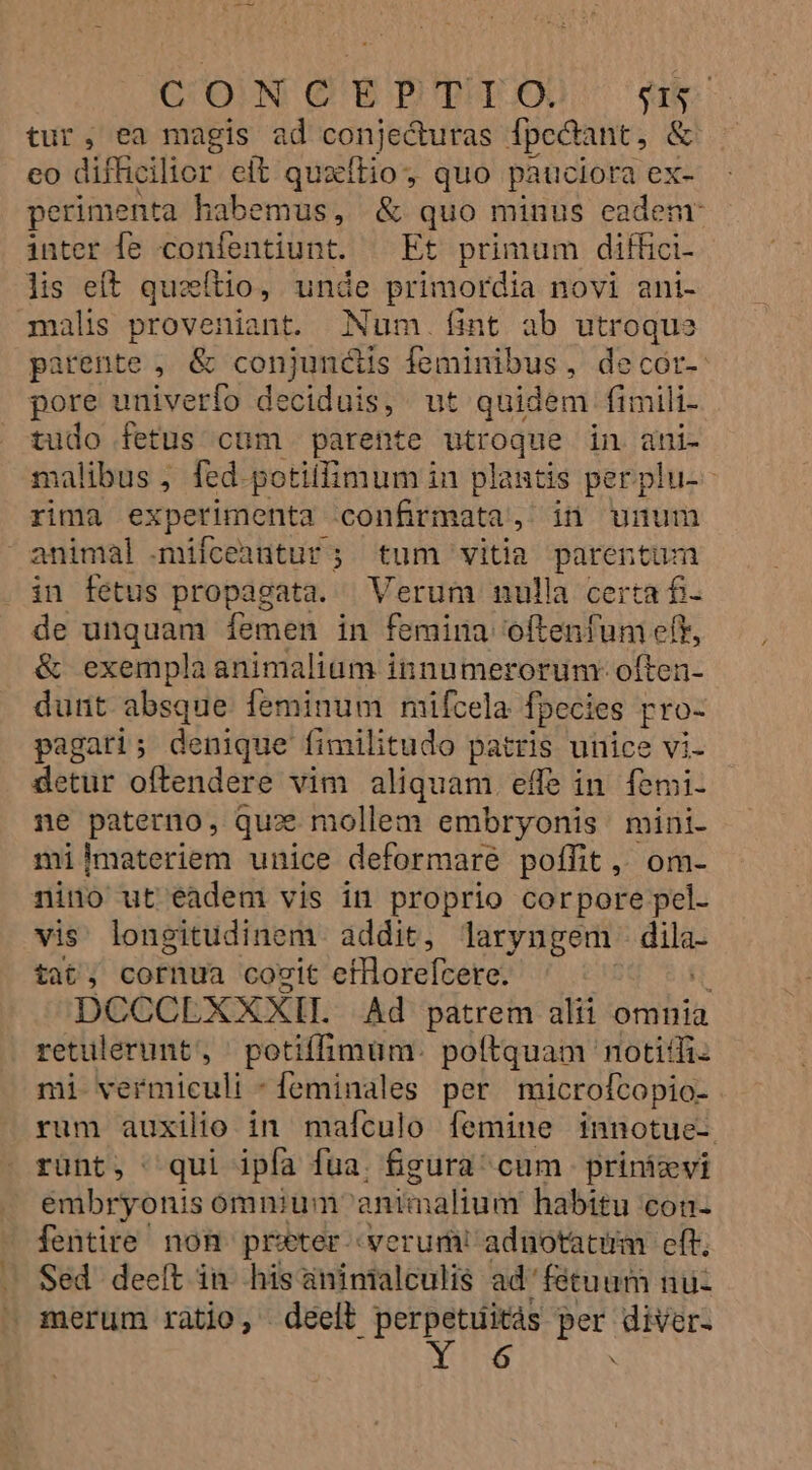 CUOIN Q'E'BPTECX Sis tur, ea magis ad conjecturas fpedant, &amp; eo difficilior eít quxíftio, quo pauciora ex- perimenta habemus, &amp; quo minus eadem inter fe confentiunt. — Et primum diffici- lis eft queftio, unde primordia novi ani- malis proveniant. Num. fint ab utroque parente , &amp; conjuncis feminibus , decór- pore univerfo deciduis, wt quidem fimili- tudo fetus cüm parente utroque in ani- malibus ; fed potilfimum in plagtis perplu-- rima experimenta confirmata, in unum animal .mifceantur; tum vitia parentum in fetus propagata. | Verum nulla certa fi de unquam femen in femina oftenfunm eff, &amp; exempla animalium innumerorum-:often-- dunt absque feminum mifcela fpecies pro- pagati; denique fimilitudo patris unice vi. detur oftendere vim aliquam. effe in femi- ne paterno, qux mollem embryonis mini- milmateriem unice deformare poffit ,, om- nino ut eadem vis in proprio corpore pel. vis longitudinem addit, laryngem e tat, cornua cocit efHorefcere. : DCCCLXXXIIL Ad patrem alii omnia retulerunt, potiffimum. poftquam notiffi: mi vermiculi - feminales per microftopio- rum auxilio in maículo femine innotue- runt, qui ipfa fua. fgura^ cum prinizvi embryonis ómnium animalium habitu con- fentire' non. preter verum! adnotacim eft; Sed deeft in his aninialculis ad'fétuum nu merum ratio, deell perpetuitás per diver- 6